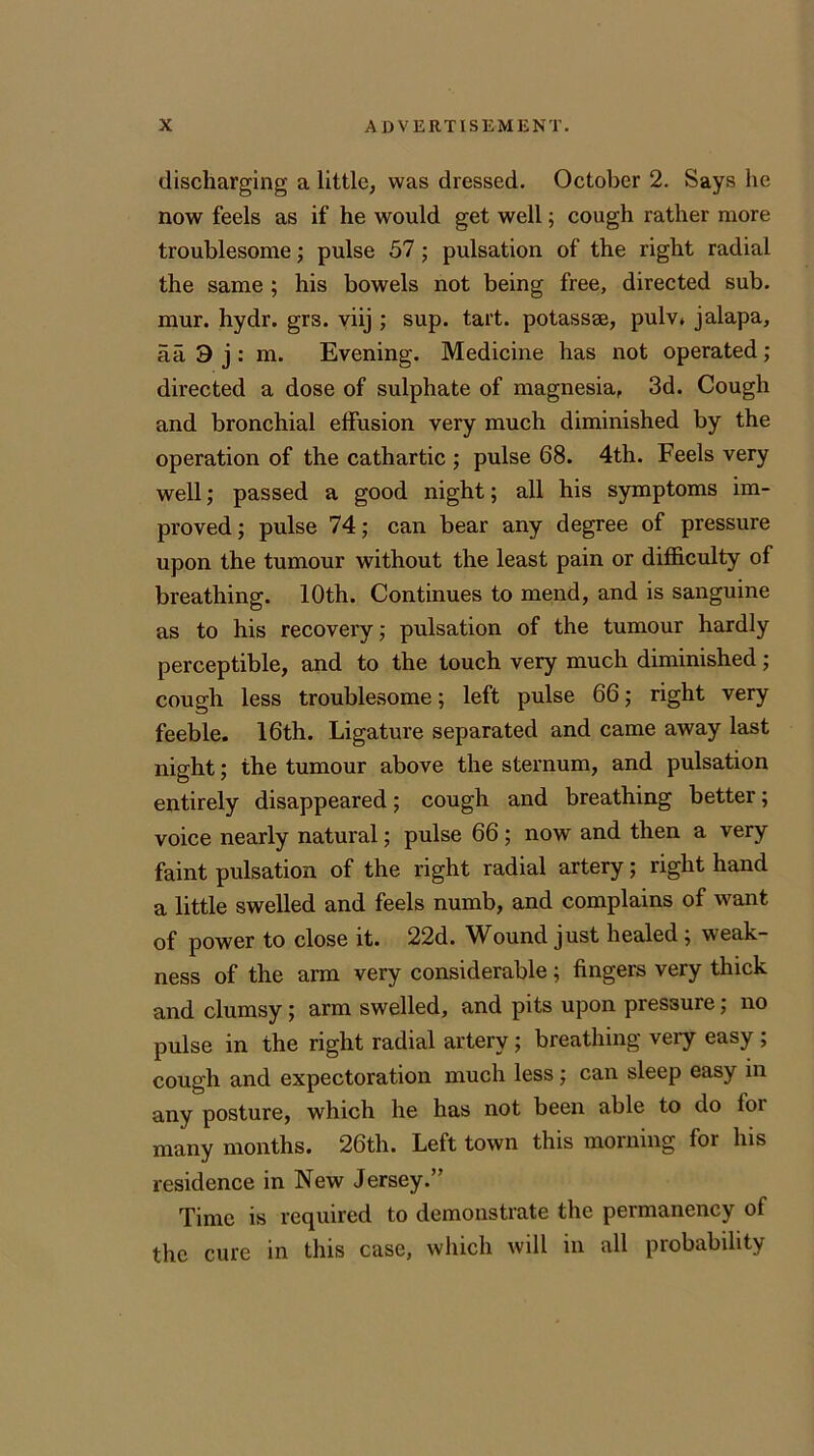 discharging a little, was dressed. October 2. Says he now feels as if he would get well; cough rather more troublesome; pulse 57 ; pulsation of the right radial the same ; his bowels not being free, directed sub. mur. hydr. grs. viij ; sup. tart, potassse, pulv* jalapa, aa 3 j : m. Evening. Medicine has not operated; directed a dose of sulphate of magnesia, 3d. Cough and bronchial effusion very much diminished by the operation of the cathartic ; pulse 68. 4th. Feels very well; passed a good night; all his symptoms im- proved ; pulse 74; can bear any degree of pressure upon the tumour without the least pain or difficulty of breathing. 10th. Continues to mend, and is sanguine as to his recovery; pulsation of the tumour hardly perceptible, and to the touch very much diminished; cough less troublesome; left pulse 66; right very feeble. 16th. Ligature separated and came away last night; the tumour above the sternum, and pulsation entirely disappeared; cough and breathing better; voice nearly natural; pulse 66 ; now and then a very faint pulsation of the right radial artery; right hand a little swelled and feels numb, and complains of want of power to close it. 22d. Wound just healed; weak- ness of the arm very considerable; fingers very thick and clumsy; arm swelled, and pits upon pressure; no pulse in the right radial artery; breathing very easy; cough and expectoration much less; can sleep easy in any posture, which he has not been able to do lor many months. 26th. Left town this morning for his residence in New Jersey.” Time is required to demonstrate the permanency of the cure in this case, which will in all probability