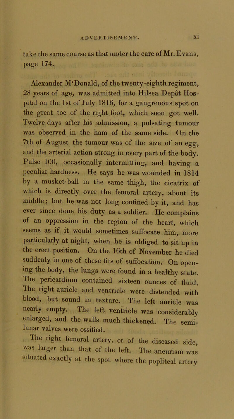 take the same course as that under the care of Mr. Evans, page 174. Alexander McDonald, of the twenty-eighth regiment, 28 years of age, was admitted into Hilsea Depot Hos- pital on the 1st of July 1816, for a gangrenous spot on the great toe of the right foot, which soon got well. Twelve days after his admission, a pulsating tumour was observed in the ham of the same side. On the 7th of August the tumour was of the size of an egg, and the arterial action strong in every part of the body. Pulse 100, occasionally intermitting, and having a peculiar hardness. He says he was wounded in 1814 by a musket-ball in the same thigh, the cicatrix of which is directly over the femoral artery, about its middle; but he was not long confined by it, and has ever since done his duty as a soldier. He complains of an oppression in the region of the heart, which seems as if it would sometimes suffocate him, more particularly at night, when he is obliged to sit up in the erect position. On the 16th of November he died suddenly in one of these fits of suffocation. On open- ing the body, the lungs were found in a healthy state. The pericardium contained sixteen ounces of fluid. The right auricle and ventricle were distended with blood, but sound in texture. The left auricle was nearly empty. The left ventricle was considerably enlarged, and the walls much thickened. The semi- lunar valves were ossified. The right femoral artery, or of the diseased side was larger than that of the left. The aneurism was situated exactly at the spot where the popliteal artery