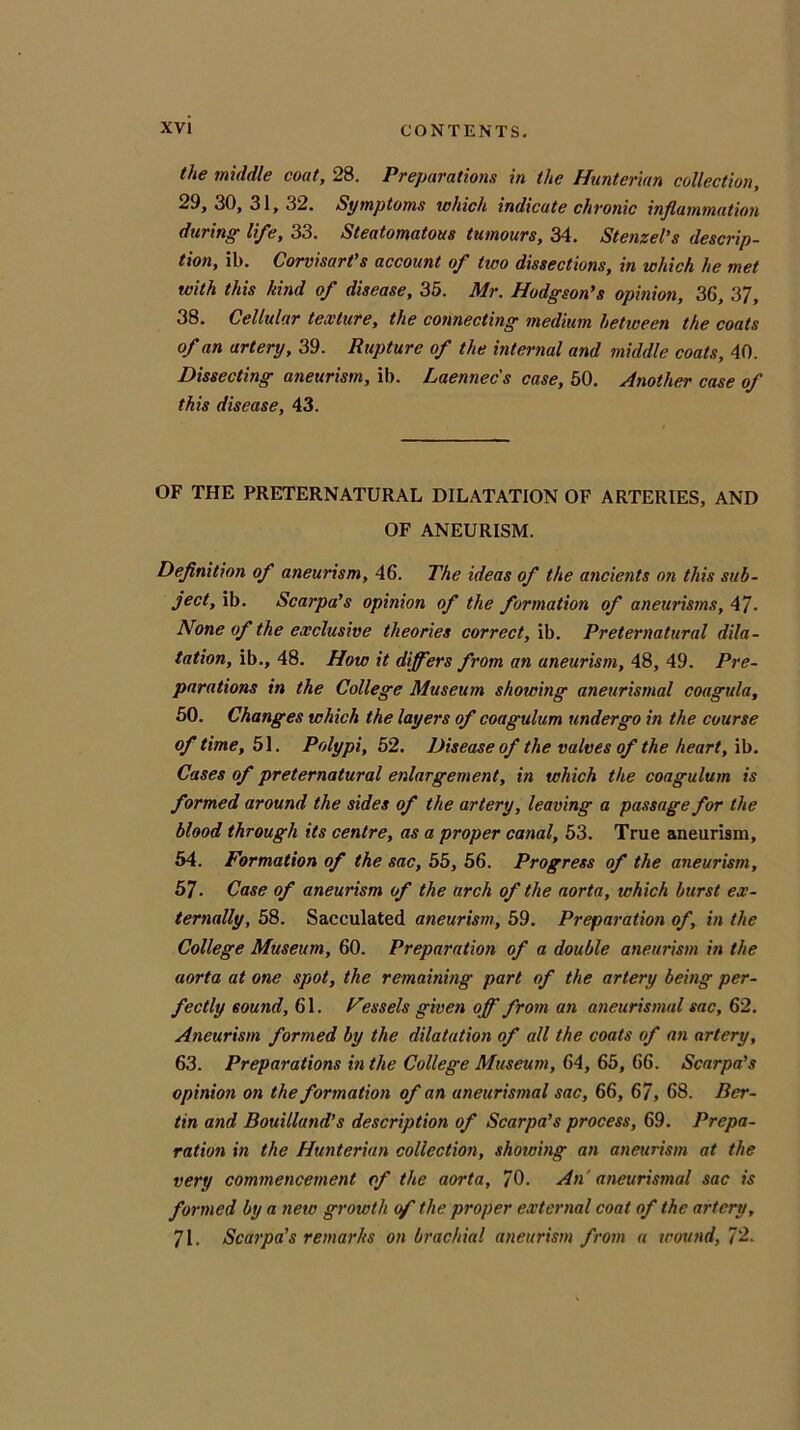 the middle coat, 28. Preparations in the Hunterian collection, 29, 30, 31, 32. Symptoms which indicate chronic inflammation during life, 33. Steatomatous tumours, 34. Stenzel’s descrip- tion, ib. Corvisart’s account of two dissections, in which he met with this kind of disease, 35. Mr. Hodgson's opinion, 36, 37, 38. Cellular texture, the connecting medium between the coats of an artery, 39. Rupture of the internal and middle coats, 40. Dissecting aneurism, ib. Laennec's case, 50. Another case of this disease, 43. OF THE PRETERNATURAL DILATATION OF ARTERIES, AND OF ANEURISM. Definition of aneurism, 46. The ideas of the ancients on this sub- ject, ib. Scarpa’s opinion of the formation of aneurisms, 4/. None of the exclusive theories correct, ib. Preternatural dila- tation, ib., 48. How it differs from an aneurism, 48, 49. Pre- parations in the College Museum showing aneurismal coagula, 50. Changes which the layers of coagulum undergo in the course of time, 51. Polypi, 52. Disease of the valves of the heart, ib. Cases of preternatural enlargement, in which the coagulum is formed around the sides of the artery, leaving a passage for the blood through its centre, as a proper canal, 53. True aneurism, 54. Formation of the sac, 55, 56. Progress of the aneurism, 57. Case of aneurism of the arch of the aorta, which burst ex- ternally, 58. Sacculated aneurism, 59. Preparation of, in the College Museum, 60. Preparation of a double aneurism in the aorta at one spot, the remaining part of the artery being per- fectly sound, 61. Fessels given off from an aneurismal sac, 62. Aneurism formed by the dilatation of all the coats of an artery, 63. Preparations in the College Museum, 64, 65, 66. Scarpa's opinion on the formation of an aneurismal sac, 66, 67, 68. Rer- un and Bouilland’s description of Scarpa’s process, 69. Prepa- ration in the Hunterian collection, showing an aneurism at the very commencement of the aorta, 70. An aneurismal sac is formed by a new growth of the proper external coat of the artery, 71. Scarpa's remarks on brachial aneurism from a wound, 72.
