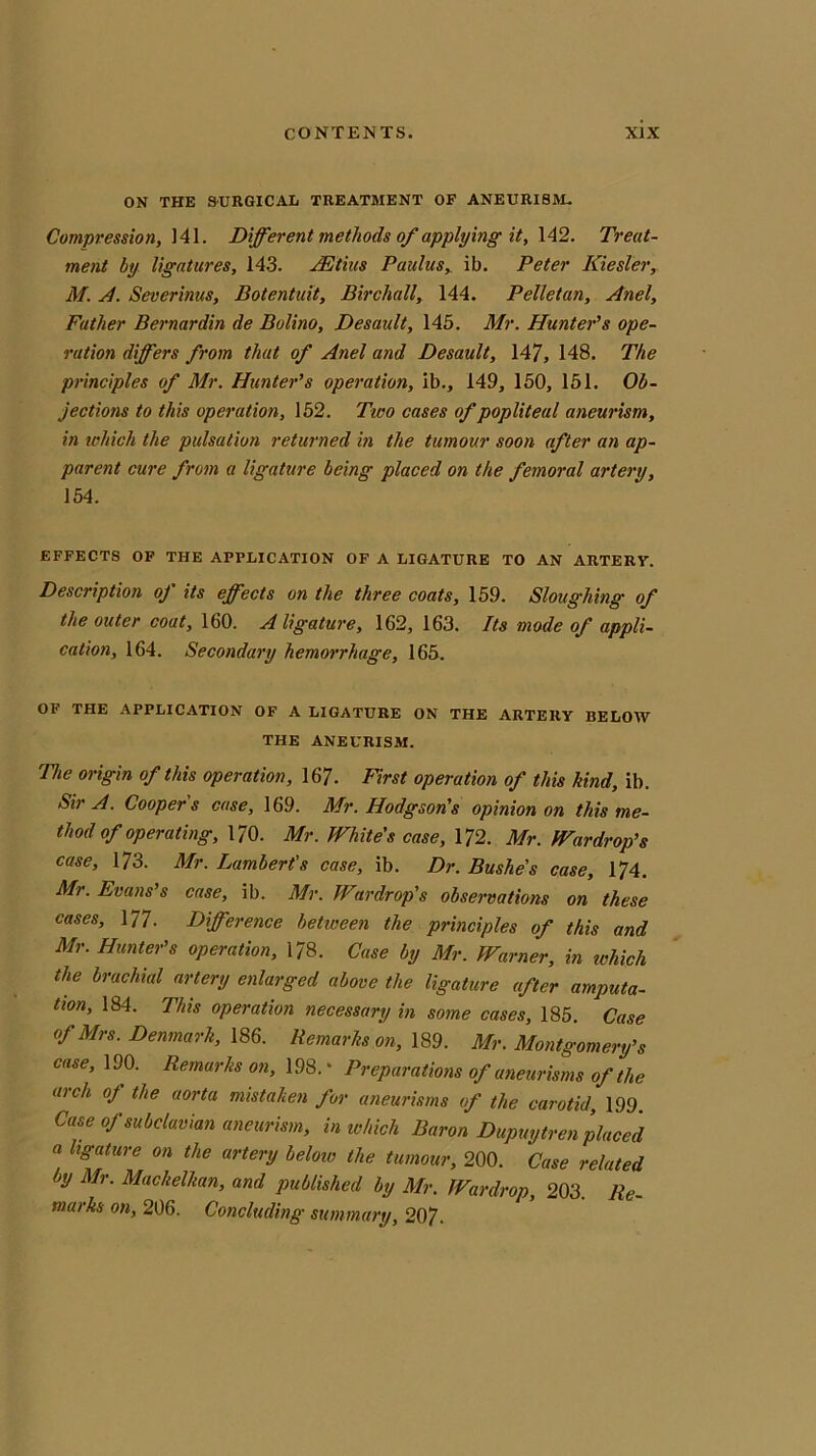 ON THE SURGICAL TREATMENT OF ANEURISM. Compression, 141. Different methods of applying it, 142. Treat- ment by ligatures, 143. IE this Paulus, ib. Peter Kiesler, M. A. Severinus, Botentuit, Birchall, 144. Pelletan, Anel, Father Bernardin de Bolino, Desault, 145. Mr. Hunter's ope- ration differs from that of Anel and Desault, 147, 148. The principles of Mr. Hunter's operation, ib., 149, 150, 151. Ob- jections to this operation, 152. Two cases of popliteal aneurism, in which the pulsation returned in the tumour soon after an ap- parent cure from a ligature being placed on the femoral artery, 154. EFFECTS OF THE APPLICATION OF A LIGATURE TO AN ARTERY. Description of its effects on the three coats, 159. Sloughing of the outer coat, 160. A ligature, 162,163. Its mode of appli- cation, 164. Secondary hemorrhage, 165. OF THE APPLICATION OF A LIGATURE ON THE ARTERY BELOW THE ANEURISM. The origin of this operation, 167. First operation of this kind, ib. Sir A. Coopers case, 169. Mr. Hodgson's opinion on this me- thod of operating, 170. Mr. White's case, 172. Mr. Wardrop’s case, 173. Mr. Lambert's case, ib. Dr. Bushes case, 174. Mr. Evans’s case, ib. Mr. Wurdrop’s observations on these cases, 177. Difference between the principles of this and Mr. Hunter's operation, 178. Case by Mr. Warner, in which the brachial artery enlarged above the ligature after amputa- tion, 184. This operation necessary in some cases, 185. Case of Mrs. Denmark, 186. Remarks on, 189. Mr. Montgomery’s case, 190. Remarks on, 198. * Preparations of aneurisms of the arch oj the aorta mistaken for aneurisms of the carotid, 199 Case of subclavian aneurism, in which Baron Dupuytren placed a ligature on the artery beloiv the tumour, 200. Case related by Mr. Mackelkan, and published by Mr. Wardrop, 203. Re- marks on, 206. Concluding summary, 207.