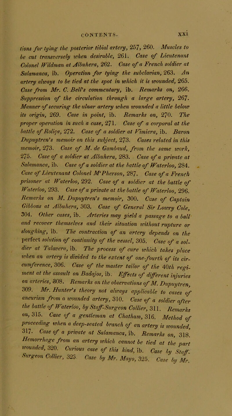 tions for tying the posterior tibial artery, 257, 260. Muscles to be cut transversely when desirable, 261. Case of Lieutenant Colonel Wildman at Albuhera, 262. Case of a French soldier at Salamanca, ib. Operation for tying the subclavian, 263. An artery always to be tied at the spot in which it is wounded, 265. Case from Mr. C. Bell's commentary, ib. Remarks on, 266. Suppression of the circulation through a large artery, 267. Manner of securing the ulnar artery when wounded a little below its origin, 269. Case in point, ib. Remarks on, 270. The proper operation in such a case, 271. Case of a corporal at the battle of Roliga, 272. Case of a soldier at Vimiera, ib. Baron Dupuytren’s memoir on this subject, 273. Cases related in this memoir, 273. Case of M. de Gambaud, from the same work, 275. Case of a soldier at Albuhera, 283. Case of a private at Salamanca, ib. Case of a soldier at the battle of Waterloo, 284. Case of Lieutenant Colonel M‘Pherson, 287. Case of a French prisoner at Waterloo, 292. Case of a soldier at the battle of Witerloo, 293. Case of a private at the battle of Waterloo, 296. Remarks on M. Dupuytren’s memoir, 300. Case of Captain Gibbons at Albuhera, 303. Case of General Sir Lowry Cole, 304. Other cases, ib. Arteries may yield a passage to a ball and recover themselves and their situation without rupture or sloughing, ib. The contraction of an artery depends on the perfect solution of continuity of the vessel, 305. Case of a sol- dier at Talavera, ib. The process of cure which takes place when an artery is divided to the extent of one-fourth of its cir- cumference, 306. Case of the master tailor of the 40 th regi- ment at the assault on Badajos, ib. Effects of different injuries on arteries, 308. Remarks on the observations of M. Dupuytren, 309. Mr. Hunter’s theory not always applicable to cases of aneurism from a wounded artery, 310. Case of a soldier after the battle of W'iterloo, by Staff-Surgeon Collier, 311. Remarks on, 315. Case of a gentleman at Chatham, 316. Method of proceeding when a deep-seated branch of an artery is wounded, 317. Case of a private at Salamanca, ib. Remarks on, 318* Hemorrhage from an artery which cannot be tied at the part wounded, 320. Curious case of this kind, ib. Case by Staff- Surgeon Collier, 325 Case by Mr. Mayo, 325. Case by Mr.