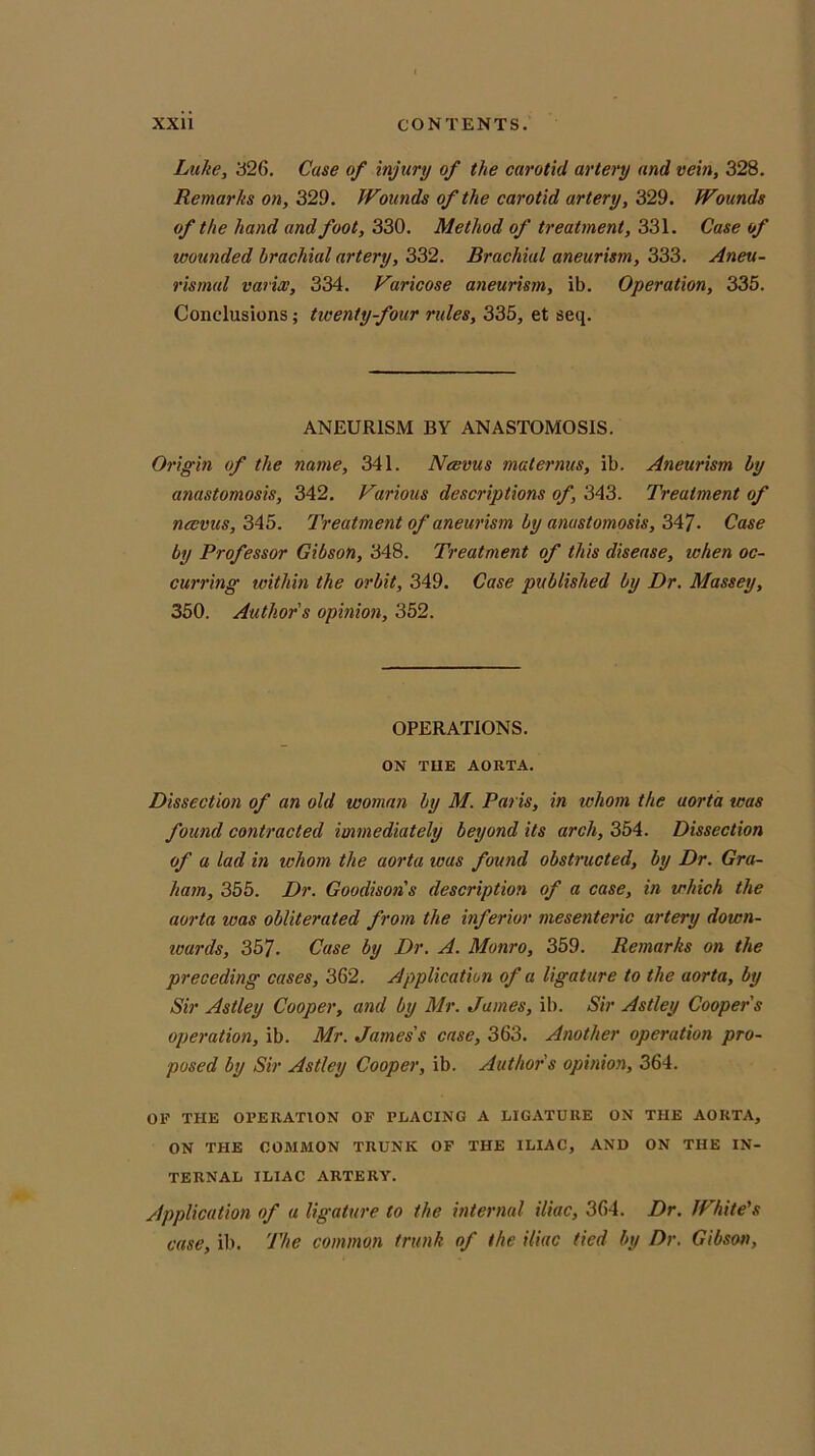 Luke, 326. Case of injury of the carotid artery and vein, 328. Remarks on, 329. Wounds of the carotid artery, 329. Wounds of the hand and foot, 330. Method of treatment, 331. Case of wounded brachial artery, 332. Brachial aneurism, 333. Aneu- rismul varix, 334. Varicose aneurism, ib. Operation, 335. Conclusions; tiventy-four rules, 335, et seq. ANEURISM BY ANASTOMOSIS. Origin of the name, 341. Ncevus maternus, ib. Aneurism by anastomosis, 342. Various descriptions of, 343. Treatment of ncevus, 345. 'Treatment of aneurism by anastomosis, 347- Case by Professor Gibson, 348. Treatment of this disease, when oc- curring within the orbit, 349. Case published by Dr. Massey, 350. Author s opinion, 352. OPERATIONS. ON TUE AORTA. Dissection of an old woman by M. Paris, in whom the aorta was found contracted immediately beyond its arch, 354. Dissection of a lad in whom the aorta was found obstructed, by Dr. Gra- ham, 355. Dr. Goodisons description of a case, in which the aorta was obliterated from the inferior mesenteric artery down- wards, 357. Case by Dr. A. Monro, 359. Remarks on the preceding cases, 362. Application of a ligature to the aorta, by Sir Astley Cooper, and by Mr. James, ib. Sir Astley Cooper s operation, ib. Mr. James's case, 363. Another operation pro- posed by Sir Astley Cooper, ib. Authors opinion, 364. OF THE OPERATION OF PLACING A LIGATURE ON THE AORTA, ON THE COMMON TRUNK OF THE ILIAC, AND ON THE IN- TERNAL ILIAC ARTERY. Application of a ligature to the internal iliac, 364. Dr. White's case, ib. The common trunk of the iliac tied by Dr. Gibson,