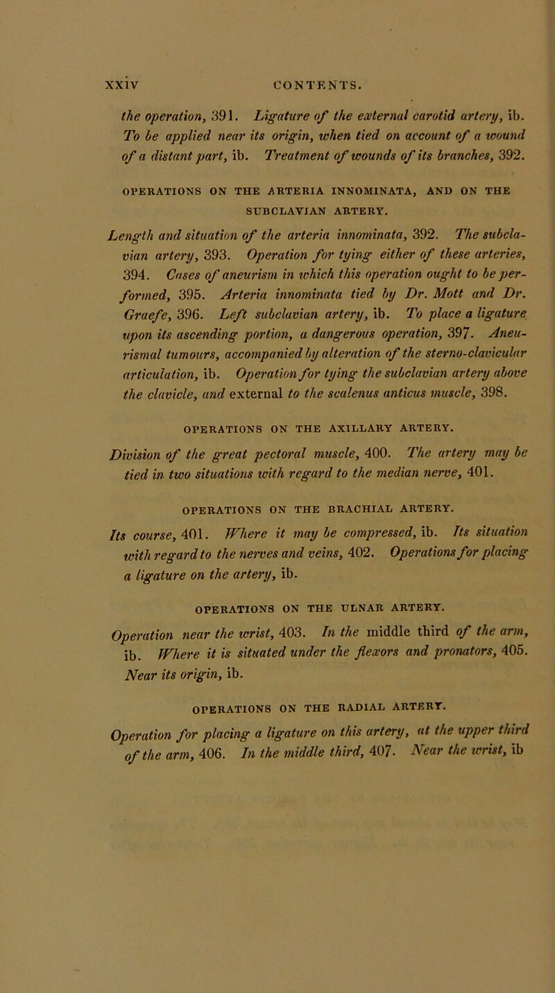 the operation, 391. Ligature of the external carotid artery, ib. To be applied near its origin, when tied on account of a wound of a distant part, ib. Treatment of wounds of its branches, 392. OPERATIONS ON THE ARTERIA INNOMINATA, AND ON THE SUBCLAVIAN ARTERY. Length and situation of the arteria innominata, 392. The subcla- vian artery, 393. Operation for tying either of these arteries, 394. Cases of aneurism in which this operation ought to be per- formed, 395. Arteria innominata tied by Dr. Mott and Dr. Graefe, 396. Left subclavian artery, ib. To place a ligature upon its ascending portion, a dangerous operation, 397. Aneu- rismal tumours, accompanied by alteration of the sterno-clavicular articulation, ib. Operation for tying the subclavian artery above the clavicle, and external to the scalenus anticus muscle, 398. OPERATIONS ON THE AXILLARY ARTERY. Division of the great pectoral muscle, 400. The artery may be tied in two situations with regard to the median nerve, 401. OPERATIONS ON THE BRACHIAL ARTERY. Its course, 401. Where it maybe compressed, ib. Its situation with regard to the nerves and veins, 402. Operations for placing a ligature on the artery, ib. OPERATIONS ON THE ULNAR ARTERY. Operation near the wrist, 403. In the middle third of the arm, ib. Where it is situated under the flexors and pronators, 405. Near its origin, ib. OPERATIONS ON THE RADIAL ARTERY. Operation for placing a ligature on this artery, at the upper third of the arm, 406. In the middle third, 407- Near the wrist, ib