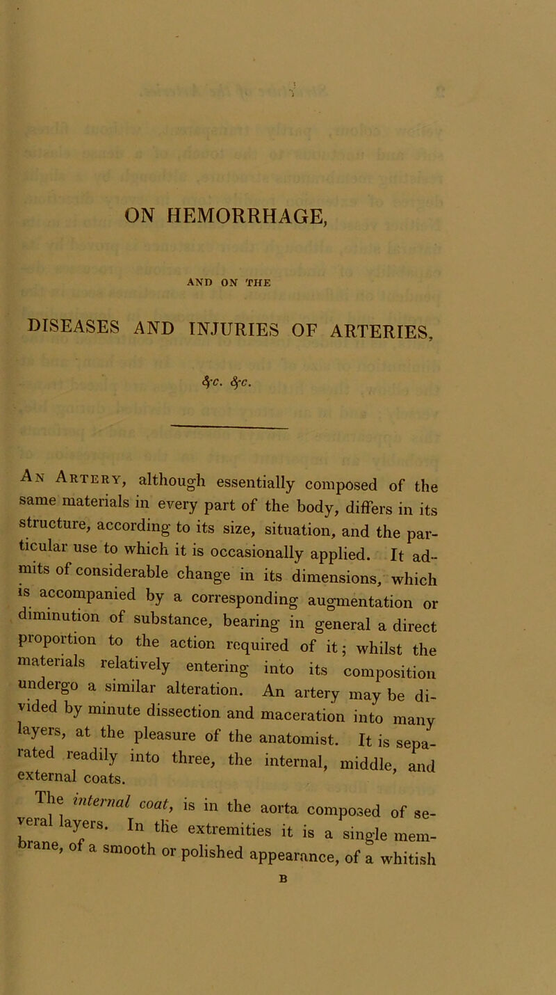 ON HEMORRHAGE, AND ON THE DISEASES AND INJURIES OF ARTERIES, SfC. Sfc. An Artery, although essentially composed of the same materials in every part of the body, differs in its structure, according to its size, situation, and the par- ticular use to which it is occasionally applied. It ad- mits of considerable change in its dimensions, which is accompanied by a corresponding augmentation or munution of substance, bearing in general a direct proportion to the action required of it; whilst the materials relatively entering into its composition undergo a similar alteration. An artery may be di- vided by minute dissection and maceration into many layers, at the pleasure of the anatomist. It is sepa- rated readily into three, the internal, middle, and external coats. The internal coat, is in the aorta composed of se- veral layers. In the extremities it is a single mem- ne’ o a smooth or polished appearance, of a whitish