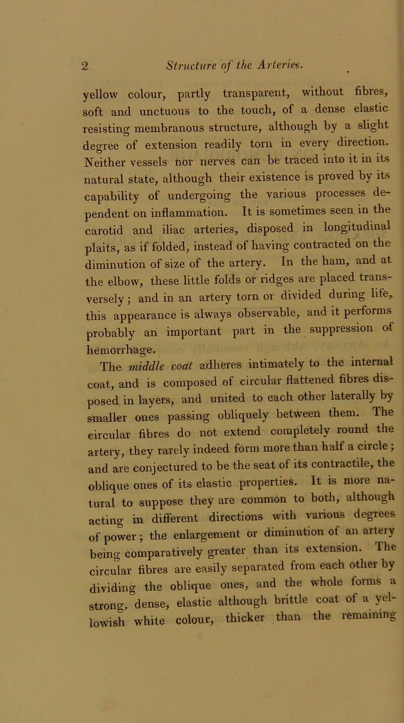 yellow colour, partly transparent, without fibres, soft and unctuous to the touch, of a dense elastic resisting membranous structure, although by a slight degree of extension readily torn in every direction. Neither vessels nor nerves can be traced into it in its natural state, although their existence is proved by its capability of undergoing the various processes de- pendent on inflammation. It is sometimes seen in the carotid and iliac arteries, disposed in longitudinal plaits, as if folded, instead of having contracted on the diminution of size of the artery. In the ham, and at the elbow, these little folds or ridges are placed trans- versely ; and in an artery torn or divided during life, this appearance is always observable, and it pei forms probably an important part in the suppression of hemorrhage. The middle coat adheres intimately to the internal coat, and is composed of circular flattened fibres dis- posed in layers, and united to each other laterally by smaller ones passing obliquely between them. The circular fibres do not extend completely round the artery, they rarely indeed form more than half a circle • and are conjectured to be the seat of its contractile, the oblique ones of its elastic properties. It is more na- tural to suppose they are common to both, although acting in different directions with various degrees of power; the enlargement or diminution of an artery being comparatively greater than its extension. The circular fibres are easily separated from each other by dividing the oblique ones, and the whole forms a strong, dense, elastic although brittle coat of a yel- lowish white colour, thicker than the remaining