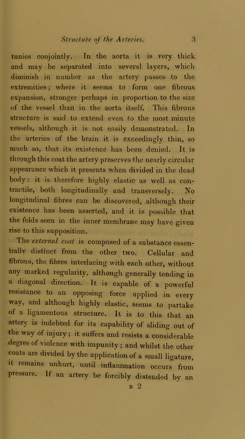 tunics conjointly. In the aorta it is very thick and may be separated into several layers, which diminish in number as the artery passes to the extremities; where it seems to form one fibrous expansion, stronger perhaps in proportion to the size of the vessel than in the aorta itself. This fibrous structure is said to extend even to the most minute vessels, although it is not easily demonstrated. In the arteries of the brain it is exceedingly thin, so much so, that its existence has been denied. It is through this coat the artery preserves the nearly circular appearance which it presents when divided in the dead body: it is therefore highly elastic as well as con- tractile, both longitudinally and transversely. No longitudinal fibres can be discovered, although their existence has been asserted, and it is possible that the folds seen in the inner membrane may have given rise to this supposition. The external coat is composed of a substance essen- tially distinct from the other two. Cellular and fibious, the fibres interlacing with each other, without any rnaiked regularity, although generally tending in a diagonal direction. It is capable of a powerful lesistance to an opposing force applied in every way, and although highly elastic, seems to partake of a ligamentous structure. It is to this that an artery is indebted for its capability of sliding out of the way of injury; it suffers and resists a considerable degree of violence with impunity; and whilst the other coats are divided by the application of a small ligature, it remains unhurt, until inflammation occurs from pressure. If an artery be forcibly distended by an b 2