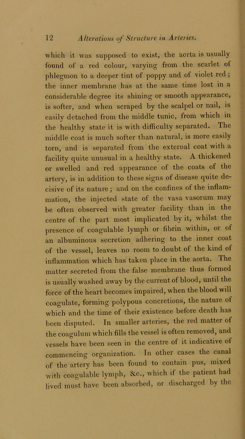 which it was supposed to exist, the aorta is usually found of a red colour, varying from the scarlet of phlegmon to a deeper tint of poppy and of violet red ; the inner membrane has at the same time lost in a considerable degree its shining or smooth appearance, is softer, and when scraped by the scalpel or nail, is easily detached from the middle tunic, from which in the healthy state it is with difficulty separated. The middle coat is much softer than natural, is more easily torn, and is separated from the external coat with a facility quite unusual in a healthy state. A thickened or swelled and red appearance of the coats of the artery, is in addition to these signs of disease quite de- cisive of its nature ; and on the confines of the inflam- mation, the injected state of the vasa vasorum may be often observed with greater facility than in the centre of the part most implicated by it, whilst the presence of coagulable lymph or fibrin within, 01 ol an albuminous secretion adhering to the inner coat of the vessel, leaves no room to doubt of the kind ol inflammation which has taken place in the aorta. The matter secreted from the false membrane thus formed is usually washed away by the current of blood, until the force of the heart becomes impaired, when the blood will coagulate, forming polypous concretions, the nature ol which and the time of their existence before death has been disputed. In smaller arteries, the led matter of the coagulum which fills the vessel is often removed, and vessels have been seen in the centre of it indicative of commencing organization. In other cases the canal of the artery has been found to contain pus, mixed with coagulable lymph, &c., which if the patient had lived must have been absorbed, or discharged by the