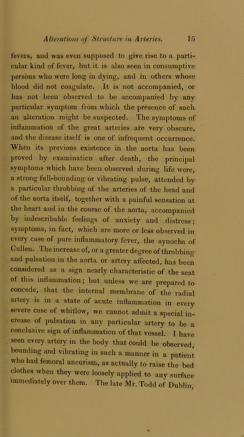 fevers, and was even supposed to give rise to a parti- cular kind of fever, but it is also seen in consumptive persons who were long in dying, and in others whose blood did not coagulate. It is not accompanied, or has not been observed to be accompanied by any particular symptom from which the presence of such an alteration might be suspected. The symptoms of inflammation of the great arteries are very obscure, and the disease itself is one of infrequent occurrence. When its previous existence in the aorta has been proved by examination after death, the principal symptoms which have been observed during life were, a strong full-bounding or vibrating pulse, attended by a particular throbbing of the arteries of the head and of the aorta itself, together with a painful sensation at the heart and in the course of the aorta, accompanied by indescribable feelings of anxiety and distress; symptoms, in fact, which are more or less observed in every case of pure inflammatory fever, the synocha of Cullen. The increase of, or a greater degree of throbbing and pulsation in the aorta or artery affected, has been considered as a sign nearly characteristic of the seat of this inflammation; but unless we are prepared to concede, that the internal membrane of the radial artery is in a state of acute inflammation in every severe case of whitlow, we cannot admit a special in- crease of pulsation in any particular artery to be a conclusive sign of inflammation of that vessel. I have seen every artery in the body that could be observed, bounding and vibrating in such a manner in a patient who had femoral aneurism, as actually to raise the bed clothes when they were loosely applied to any surface immediately over them. The late Mr. Todd of Dublin,