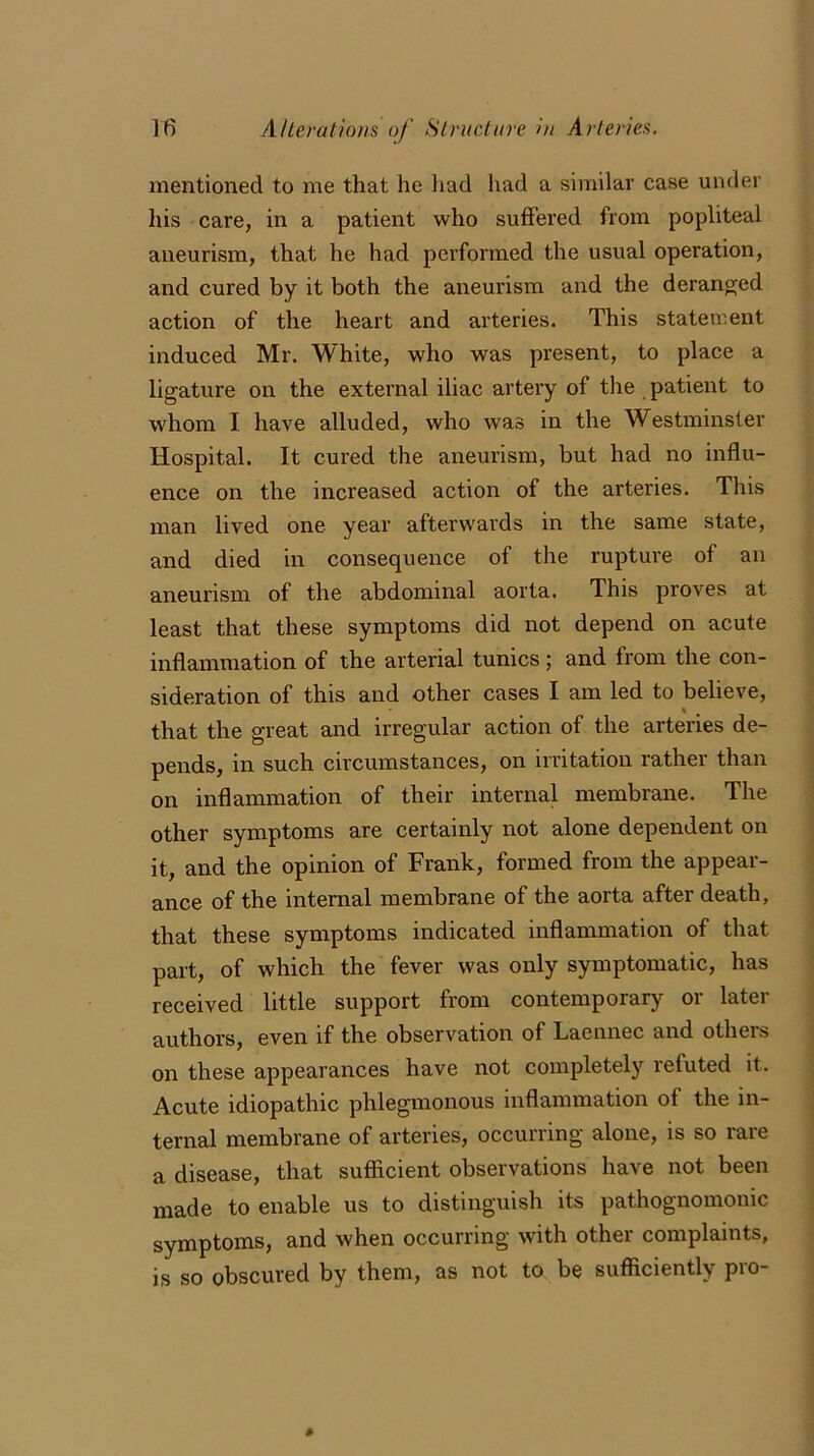 mentioned to me that he had had a similar case under his care, in a patient who suffered from popliteal aneurism, that he had performed the usual operation, and cured by it both the aneurism and the deranged action of the heart and arteries. This statement induced Mr. White, who was present, to place a ligature on the external iliac artery of the patient to whom I have alluded, who was in the Westminster Hospital. It cured the aneurism, but had no influ- ence on the increased action of the arteries. This man lived one year afterwards in the same state, and died in consequence of the rupture of an aneurism of the abdominal aorta. This proves at least that these symptoms did not depend on acute inflammation of the arterial tunics; and from the con- sideration of this and other cases I am led to believe, that the great and irregular action of the arteries de- pends, in such circumstances, on irritation rather than on inflammation of their internal membrane. The other symptoms are certainly not alone dependent on it, and the opinion of Frank, formed from the appear- ance of the internal membrane of the aorta after death, that these symptoms indicated inflammation of that part, of which the fever was only symptomatic, has received little support from contemporary or later authors, even if the observation of Laennec and others on these appearances have not completely refuted it. Acute idiopathic phlegmonous inflammation of the in- ternal membrane of arteries, occurring alone, is so rare a disease, that sufficient observations have not been made to enable us to distinguish its pathognomonic symptoms, and when occurring with other complaints, is so obscured by them, as not to be sufficiently pro-