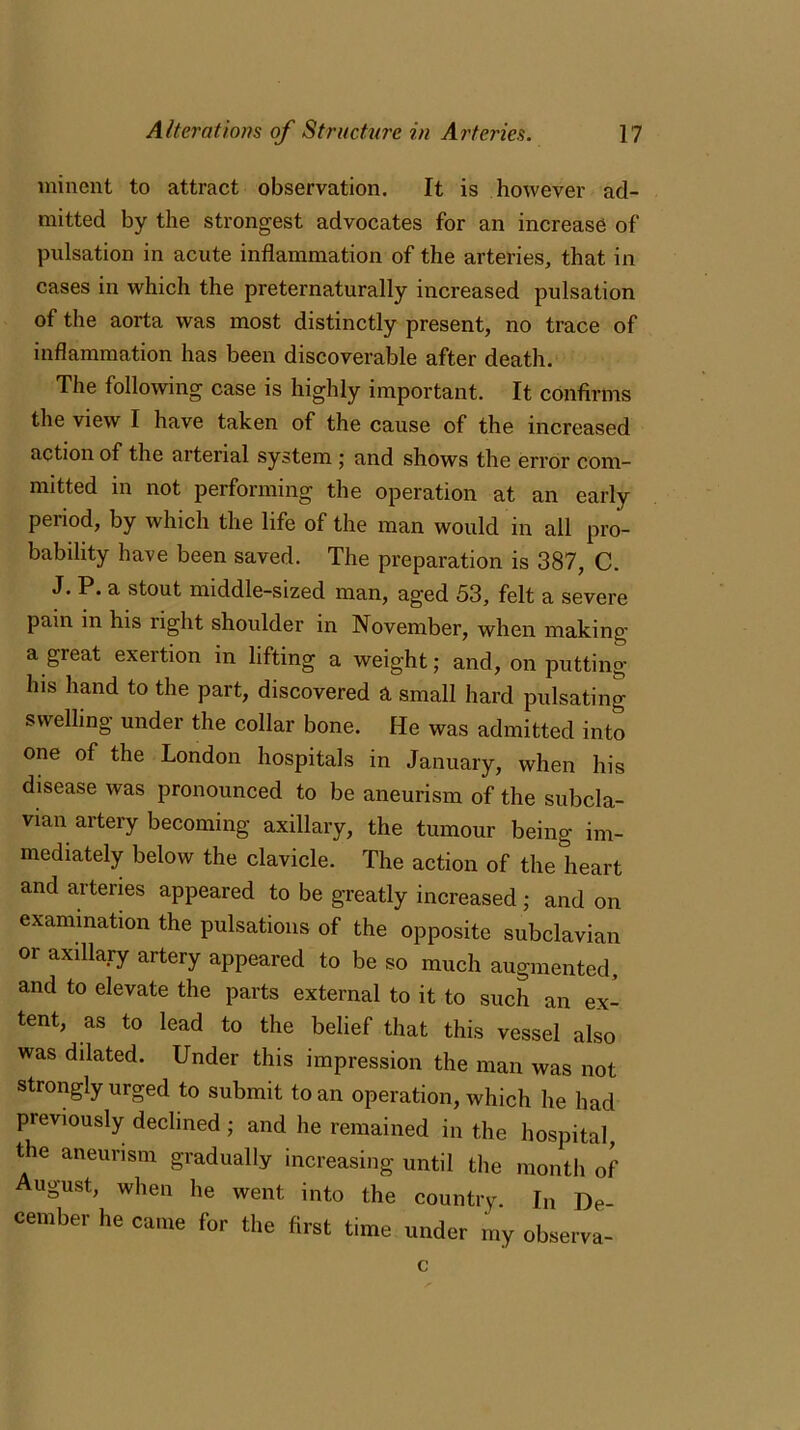 ininent to attract observation. It is however ad- mitted by the strongest advocates for an increase of pulsation in acute inflammation of the arteries, that in cases in which the preternaturally increased pulsation of the aorta was most distinctly present, no trace of inflammation has been discoverable after death. The following case is highly important. It confirms the view I have taken of the cause of the increased action of the arterial system ; and shows the error com- mitted in not performing the operation at an early period, by which the life of the man would in all pro- bability have been saved. The preparation is 387, C. J. P. a stout middle-sized man, aged 53, felt a severe pain in his right shoulder in November, when making a great exertion in lifting a weight; and, on putting his hand to the part, discovered a small hard pulsating swelling under the collar bone. He was admitted into one of the London hospitals in January, when his disease was pronounced to be aneurism of the subcla- vian artery becoming axillary, the tumour being im- mediately below the clavicle. The action of the heart and arteries appeared to be greatly increased ; and on examination the pulsations of the opposite subclavian or axillary artery appeared to be so much augmented, and to elevate the parts external to it to such an ex- tent, as to lead to the belief that this vessel also was dilated. Under this impression the man was not strongly urged to submit to an operation, which he had previously declined; and he remained in the hospital, the aneurism gradually increasing until the month of August, when lie went into the country. In De- cember he came for the first time under my observa- c