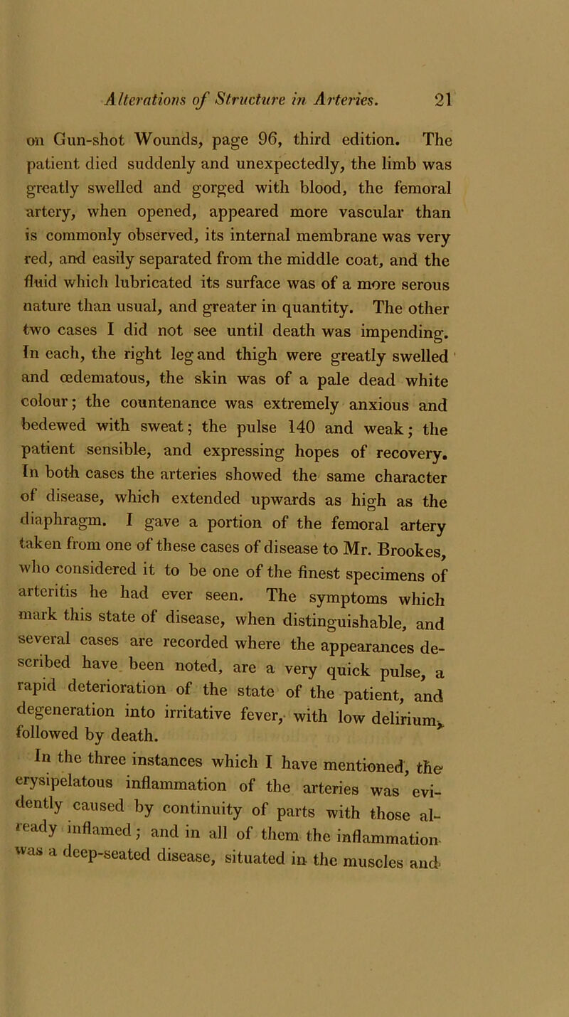 on Gun-shot Wounds, page 96, third edition. The patient died suddenly and unexpectedly, the limb was greatly swelled and gorged with blood, the femoral artery, when opened, appeared more vascular than is commonly observed, its internal membrane was very red, and easily separated from the middle coat, and the fluid which lubricated its surface was of a more serous nature than usual, and greater in quantity. The other two cases I did not see until death was impending. In each, the right leg and thigh were greatly swelled and cedematous, the skin was of a pale dead white colour; the countenance was extremely anxious and bedewed with sweat; the pulse 140 and weak; the patient sensible, and expressing hopes of recovery. In both cases the arteries showed the same character of disease, which extended upwards as high as the diaphragm. I gave a portion of the femoral artery taken from one of these cases of disease to Mr. Brookes, who considered it to be one of the finest specimens of arteritis he had ever seen. The symptoms which mark this state of disease, when distinguishable, and several cases are recorded where the appearances de- scribed have been noted, are a very quick pulse, a rapid deterioration of the state of the patient, and degeneration into irritative fever, with low delirium* followed by death. In the three instances which I have mentioned, the erysipelatous inflammation of the arteries was’evi- dently caused by continuity of parts with those al- ready inflamed; and in all of them the inflammation was a deep-seated disease, situated in the muscles and