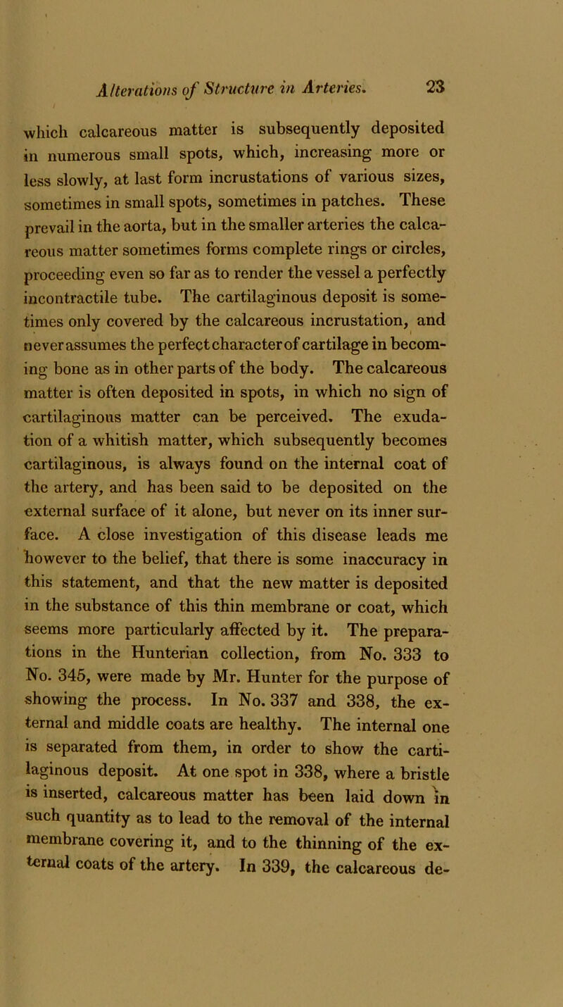 which calcareous matter is subsequently deposited in numerous small spots, which, increasing more or less slowly, at last form incrustations of various sizes, sometimes in small spots, sometimes in patches. These prevail in the aorta, but in the smaller arteries the calca- reous matter sometimes forms complete rings or circles, proceeding even so far as to render the vessel a perfectly incontractile tube. The cartilaginous deposit is some- times only covered by the calcareous incrustation, and neverassumes the perfect character of cartilage in becom- ing bone as in other parts of the body. The calcareous matter is often deposited in spots, in which no sign of cartilaginous matter can be perceived. The exuda- tion of a whitish matter, which subsequently becomes cartilaginous, is always found on the internal coat of the artery, and has been said to be deposited on the external surface of it alone, but never on its inner sur- face. A close investigation of this disease leads me however to the belief, that there is some inaccuracy in this statement, and that the new matter is deposited in the substance of this thin membrane or coat, which seems more particularly affected by it. The prepara- tions in the Hunterian collection, from No. 333 to No. 345, were made by Mr. Hunter for the purpose of showing the process. In No. 337 and 338, the ex- ternal and middle coats are healthy. The internal one is separated from them, in order to show the carti- laginous deposit. At one spot in 338, where a bristle is inserted, calcareous matter has been laid down in such quantity as to lead to the removal of the internal membrane covering it, and to the thinning of the ex- ternal coats of the artery. In 339, the calcareous de-