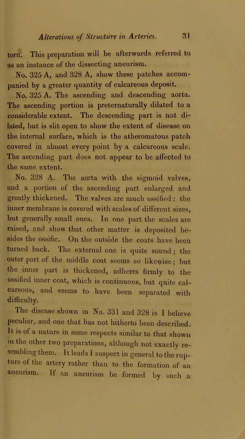 tom. This preparation will be afterwards referred to as an instance of the dissecting aneurism. No. 325 A, and 328 A, show these patches accom- panied by a greater quantity of calcareous deposit. No. 325 A. The ascending and descending aorta. The ascending portion is preternaturally dilated to a considerable extent. The descending part is not di- lated, but is slit open to show the extent of disease on the internal surface, which is the atheromatous patch covered in almost every point by a calcareous scale. The ascending part does not appear to be affected to the same extent. No. 328 A. The aorta with the sigmoid valves, and a portion of the ascending part enlarged and greatly thickened. The valves are much ossified : the inner membrane is covered with scales of different sizes, but generally small ones. In one part the scales are raised, and show that other matter is deposited be- sides the ossific. On the outside the coats have been turned back. The external one is quite sound ; the outer part of the middle coat seems so likewise; but the inner part is thickened, adheres firmly to the ossified inner coat, which is continuous, but quite cal- careous, and seems to have been separated with difficulty. The disease shown in No. 331 and 328 is I believe peculiar, and one that has not hitherto been described. It is of a nature in some respects similar to that shown in the other two preparations, although not exactly re- sembling them. It leads I suspect in general to the rup- ture of the artery rather than to the formation of an aneurism. If an aneurism be formed by such a