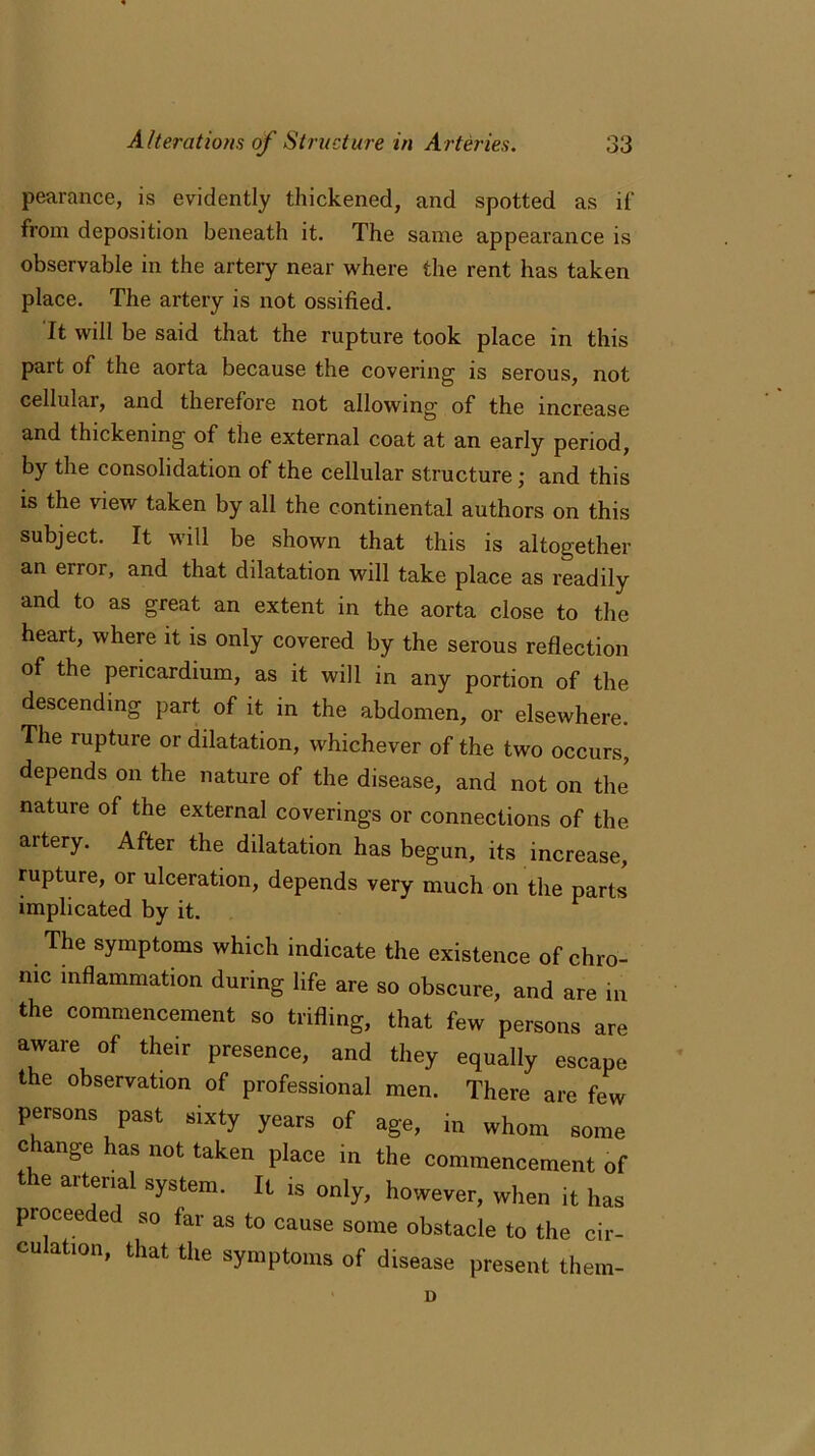 pearance, is evidently thickened, and spotted as if from deposition beneath it. The same appearance is observable in the artery near where the rent has taken place. The artery is not ossified. It will be said that the rupture took place in this part of the aorta because the covering is serous, not cellular, and therefore not allowing of the increase and thickening of the external coat at an early period, by the consolidation of the cellular structure ; and this is the view taken by all the continental authors on this subject. It will be shown that this is altogether an eiior, and that dilatation will take place as readily and to as great an extent in the aorta close to the heart, where it is only covered by the serous reflection of the pericardium, as it will in any portion of the descending part of it in the abdomen, or elsewhere. The rupture or dilatation, whichever of the two occurs, depends on the nature of the disease, and not on the nature of the external coverings or connections of the artery. After the dilatation has begun, its increase, rupture, or ulceration, depends very much on the parts implicated by it. The symptoms which indicate the existence of chro- nic inflammation during life are so obscure, and are in the commencement so trifling, that few persons are aware of their presence, and they equally escape the observation of professional men. There are few persons past sixty years of age, in whom some change has not taken place in the commencement of 16 aitenal system- lL ^ only, however, when it has proceeded so far as to cause some obstacle to the cir- culation, that the symptoms of disease present them-