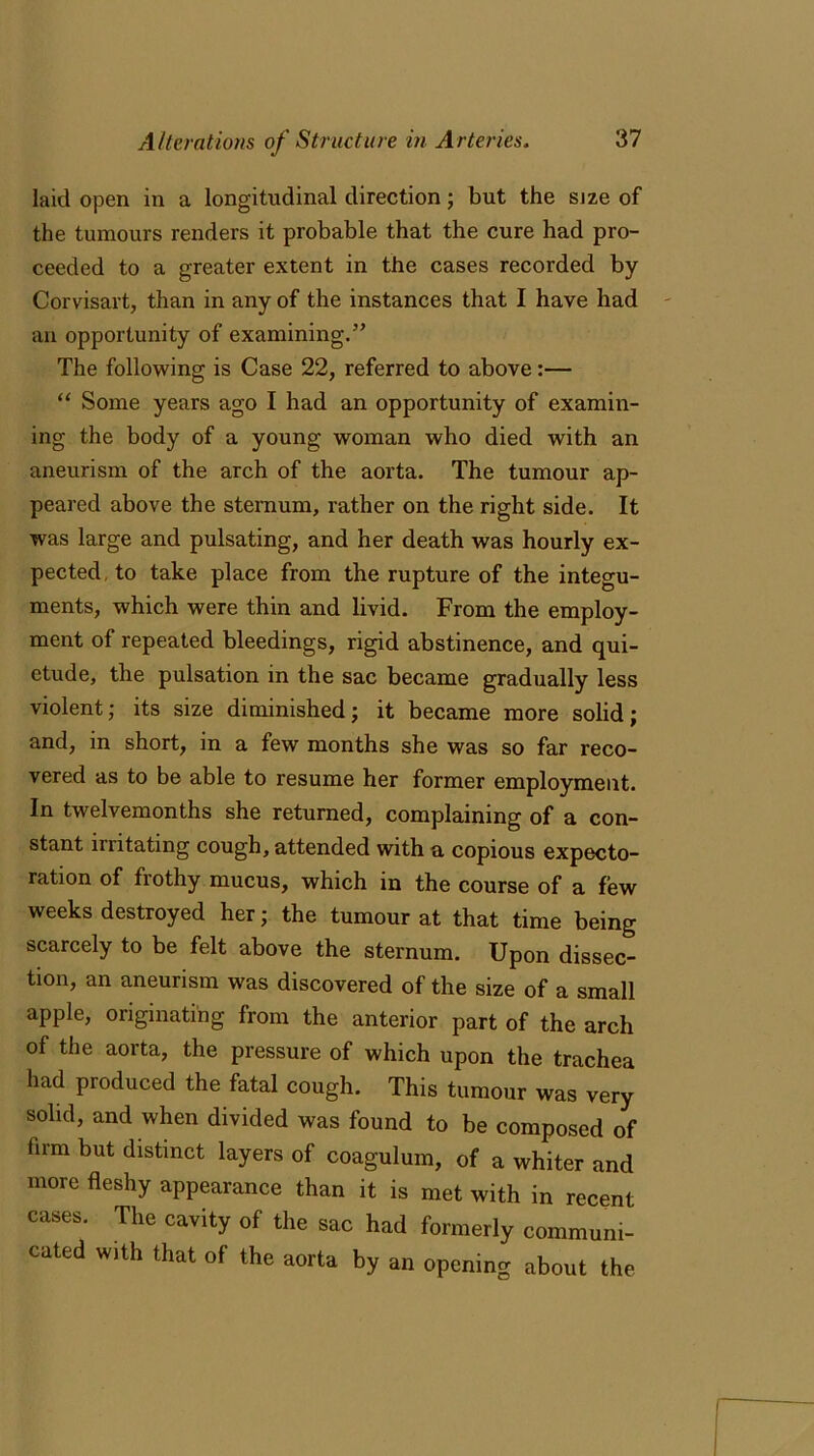 laid open in a longitudinal direction; but the size of the tumours renders it probable that the cure had pro- ceeded to a greater extent in the cases recorded by Corvisart, than in any of the instances that I have had an opportunity of examining.” The following is Case 22, referred to above:— “ Some years ago I had an opportunity of examin- ing the body of a young woman who died with an aneurism of the arch of the aorta. The tumour ap- peared above the sternum, rather on the right side. It was large and pulsating, and her death was hourly ex- pected to take place from the rupture of the integu- ments, which were thin and livid. From the employ- ment of repeated bleedings, rigid abstinence, and qui- etude, the pulsation in the sac became gradually less violent; its size diminished; it became more solid; and, in short, in a few months she was so far reco- vered as to be able to resume her former employment. In twelvemonths she returned, complaining of a con- stant irritating cough, attended with a copious expecto- ration of frothy mucus, which in the course of a few weeks destroyed her; the tumour at that time being scarcely to be felt above the sternum. Upon dissec- tion, an aneurism was discovered of the size of a small apple, originating from the anterior part of the arch of the aorta, the pressure of which upon the trachea had produced the fatal cough. This tumour was very solid, and when divided was found to be composed of firm but distinct layers of coagulum, of a whiter and more fleshy appearance than it is met with in recent cases. The cavity of the sac had formerly communi- cated with that of the aorta by an opening about the