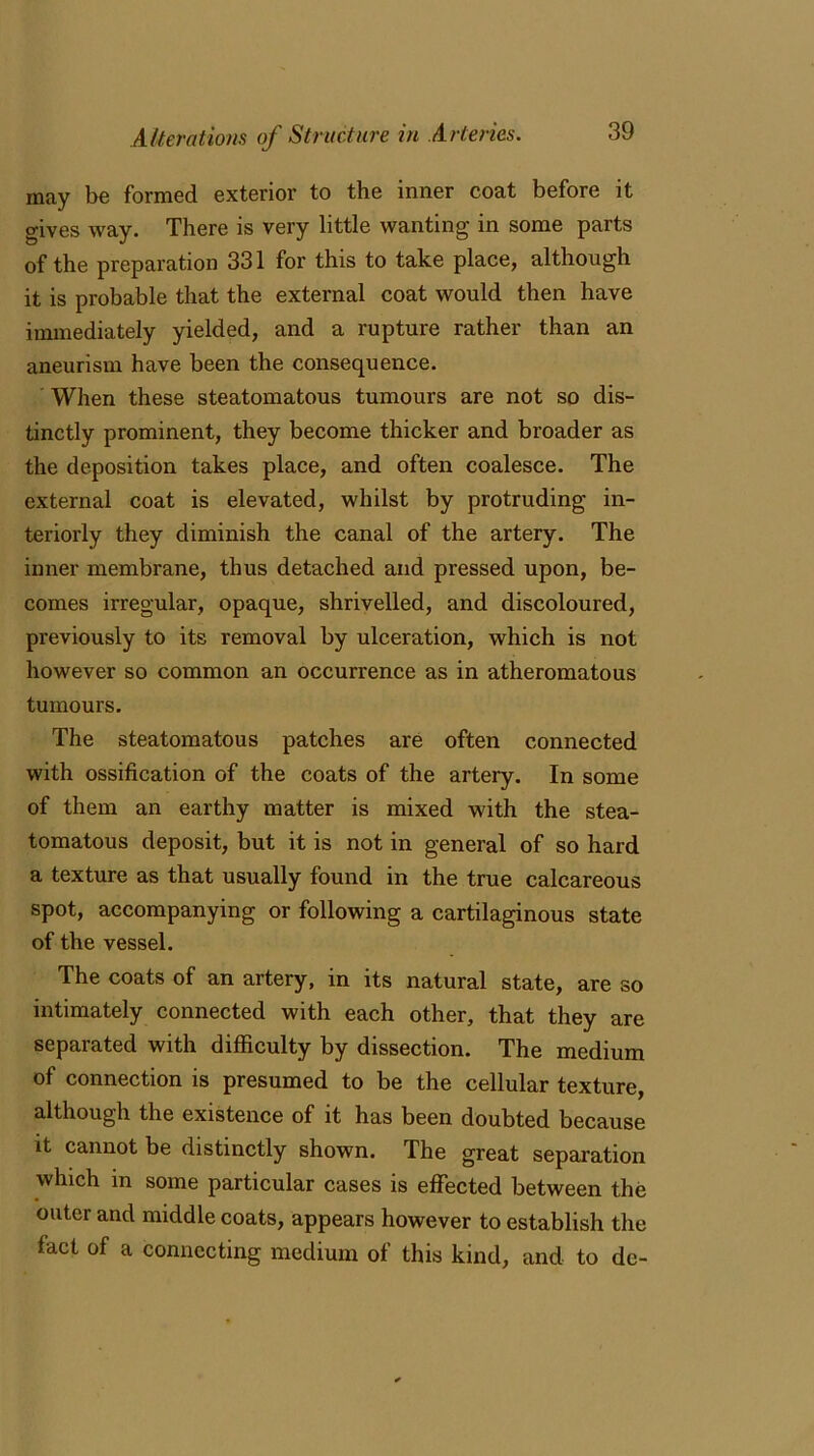 may be formed exterior to the inner coat before it gives way. There is very little wanting in some parts of the preparation 331 for this to take place, although it is probable that the external coat would then have immediately yielded, and a rupture rather than an aneurism have been the consequence. When these steatomatous tumours are not so dis- tinctly prominent, they become thicker and broader as the deposition takes place, and often coalesce. The external coat is elevated, whilst by protruding in- teriorly they diminish the canal of the artery. The inner membrane, thus detached and pressed upon, be- comes irregular, opaque, shrivelled, and discoloured, previously to its removal by ulceration, which is not however so common an occurrence as in atheromatous tumours. The steatomatous patches are often connected with ossification of the coats of the artery. In some of them an earthy matter is mixed with the stea- tomatous deposit, but it is not in general of so hard a texture as that usually found in the true calcareous spot, accompanying or following a cartilaginous state of the vessel. The coats of an artery, in its natural state, are so intimately connected with each other, that they are separated with difficulty by dissection. The medium of connection is presumed to be the cellular texture, although the existence of it has been doubted because it cannot be distinctly shown. The great separation which in some particular cases is effected between the outer and middle coats, appears however to establish the fact of a connecting medium of this kind, and to do-