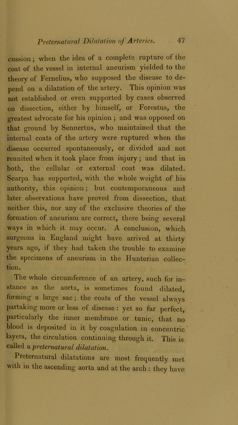 cussion; when the idea of a complete rupture of the coat of the vessel in internal aneurism yielded to the theory of Fernelius, who supposed the disease to de- pend on a dilatation of the artery. This opinion was not established or even supported by cases observed on dissection, either by himself, or Forestus, the greatest advocate for his opinion; and was opposed on that ground by Sennertus, who maintained that the internal coats of the artery were ruptured when the disease occurred spontaneously, or divided and not reunited when it took place from injury; and that in both, the cellular or external coat was dilated. Scarpa has supported, with the whole weight of his authority, this opinion; but contemporaneous and later observations have proved from dissection, that neither this, nor any of the exclusive theories of the formation of aneurism are correct, there being several ways in which it may occur. A conclusion, which surgeons in England might have arrived at thirty years ago, if they had taken the trouble to examine the specimens of aneurism in the Hunterian collec- tion. The whole circumference of an artery, such for in- stance as the aorta, is sometimes found dilated, forming a large sac; the coats of the vessel always partaking more or less of disease : yet so far perfect, particularly the inner membrane or tunic, that no blood is deposited in it by coagulation in concentric layers, the circulation continuing through it. This is called a preternatural dilatation. Preternatural dilatations are most frequently met with in the ascendipg aorta and at the arch : they have