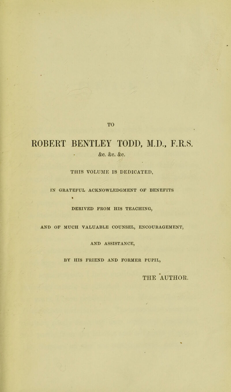 TO ROBERT BENTLEY TODD, M.D., F.R.S. &c. &c. &c. THIS VOLUME IS DEDICATED, IN GRATEFUL ACKNOWLEDGMENT OF BENEFITS DERIVED FROM HIS TEACHING, AND OF MUCH VALUABLE COUNSEL, ENCOURAGEMENT, AND ASSISTANCE, BY HIS FRIEND AND FORMER PUPIL, THE AUTHOE