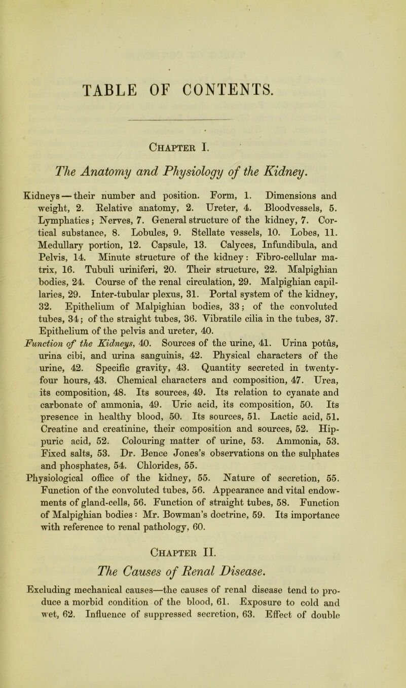 TABLE OF CONTENTS. Chapter I. The Anatomy and Physiology of the Kidney. Kidneys — their number and position. Form, 1. Dimensions and weight, 2. E-elative anatomy, 2. Ureter, 4. Bloodvessels, 5. Lymphatics; Nerves, 7. General structure of the kidney, 7. Cor- tical substance, 8. Lobules, 9. Stellate vessels, 10. Lobes, 11. Medullary portion, 12. Capsule, 13. Calyces, Infundibula, and Pelvis, 14. Minute structure of the kidney: Fibro-ceUular ma- trix, 16. Tubuli uriniferi, 20. Their structure, 22. Malpighian bodies, 24. Course of the renal circulation, 29. Malpighian capil- laries, 29. Inter-tubular plexus, 31. Portal system of the kidney, 32. Epithelium of Malpighian bodies, 33; of the convoluted tubes, 34; of the straight tubes, 36. Vibratile cUia in the tubes, 37. Epithelium of the pelvis and ureter, 40. Function of the Kidney,s, 40. Sources of the urine, 41. Urina potus, urina cibi, and urina sanguinis, 42. Physical characters of the urine, 42. Specific gravity, 43. Quantity secreted in twenty- fom’ hours, 43. Chemical characters and composition, 47. Urea, its composition, 48. Its sources, 49. Its relation to cyanate and carbonate of ammonia, 49. Uric acid, its composition, 50. Its presence in healthy blood, 50. Its sources, 51. Lactic acid, 51. Creatine and creatinine, their composition and sources, 52. Hip- puric acid, 52. Colouring matter of urine, 53. Ammonia, 53. Fixed salts, 53. Dr. Bence Jones’s observations on the sulphates and phosphates, 54. Chlorides, 55. Physiological office of the kidney, 55. Nature of secretion, 55. Function of the convoluted tubes, 56. Appearance and vital endow- ments of gland-cells, 56. Function of straight tubes, 58. Function of Malpighian bodies : Mr. Bowman’s doctrine, 59. Its importance with reference to renal pathology, 60. Chapter II. The Causes of Renal Disease. Excluding mechanical causes—the causes of renal disease tend to pro- duce a morbid condition of the blood, 61. Exposure to cold and wet, 62. Influence of suppressed secretion, 63. Effect of double