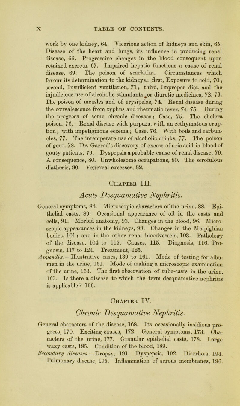 work by one kidney, 64. Vicarious action of kidneys and skin, 65. Disease of the heart and lungs, its influence in producing renal disease, 66. Progressive changes in the blood consequent upon retained excreta, 67. Impaired hepatic functions a cause of renal disease, 69. The poison of scarlatina. Circumstances which favour its determination to the kidneys,: first. Exposure to cold, 70; second. Insufficient ventilation, 71; third. Improper diet, and the injudicious use of alcoholic stimulants,^or diuretic medicines, 72, 73. The poison of measles and of erysipelas, 74. Penal disease during the convalescence from typhus and rheumatic fever, 74, 75. During the progress of some chronic diseases ; Case, 75. The cholera poison, 76. Penal disease with purpura, with an ecthymatous erup- tion; with impetiginous eczema; Case, 76. With boils and carbun- cles, 77. The intemperate use of alcoholic drinks, 77. The poison of gout, 78. Dr. Garrod’s discovery of excess of uric acid in blood of gouty patients, 79. Dyspepsia a probable cause of renal disease, 79. A consequence, 80. Unwholesome occupations, 80. The scrofulous diathesis, 80. Venereal excesses, 82. Chapter III. Acute Desquamative Nephritis. General symptoms, 84. Microscopic characters of the urine, 88. Epi- thelial casts, 89. Occasional appearance of oil in the casts and cells, 91. Morbid anatomy, 93. Changes in the blood, 96. Micro- scopic appearances in the kidneys, 98. Changes in the Malpighian bodies, 101; and in the other renal bloodvessels, 103. Pathology of the disease, 104 to 115. Causes, 115. Diagnosis, 116. Pro- gnosis, 117 to 124. Treatment, 125. Appendix.—Illustrative cases, 139 to 161. Mode of testing for albu- men in the urine, 161. Mode of making a microscopic examination of the urine, 163. The first observation of tube-casts in the urine, 165. Is there a disease to which the term desquamative nephritis is applicable ? 166. Chapter IV. Chronic Desquamative Nephritis. General characters of the disease, 168. Its occasioniilly insidious pro- gress, 170. Exciting causes, 172. General symptoms, 173. Cha- racters of the urine, 177. Granular epithelial casts, 178. Large waxy casts, 185. Condition of the blood, 189. Secondary diseases.—Dropsy, 191. Dyspepsia, 192. Diai-rhcea, 194. Pulmonary disease, 195. Inflammation of serous membranes, 196.