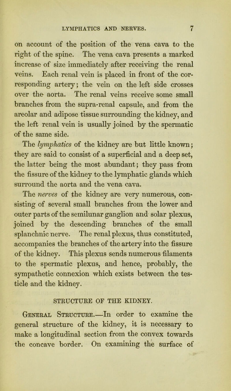 on account of the position of the vena cava to the right of the spine. The vena cava presents a marked increase of size immediately after receiving the renal veins. Each renal vein is placed in front of the cor- responding artery; the vein on the left side crosses over the aorta. The renal veins receive some small branches from the supra-renal capsule, and from the areolar and adipose tissue surrounding the kidney, and the left renal vein is usually joined by the spermatic of the same side. The lymphatics of the kidney are but little known; they are said to consist of a superficial and a deep set, the latter being the most abundant; they pass from the fissure of the kidney to the lymphatic glands which surround the aorta and the vena cava. The nerves of the kidney are very numerous, con- sisting of several small branches from the lower and outer parts of the semilunar ganglion and solar plexus, joined by the descending branches of the small splanchnic nerve. The renal plexus, thus constituted, accompanies the branches of the artery into the fissure of the kidney. This plexus sends numerous filaments to the spermatic plexus, and hence, probably, the sympathetic connexion which exists between the tes- ticle and the kidney. STRUCTURE OF THE KIDNEY. General Structure.—In order to examine the general structure of the kidney, it is necessary to make a longitudinal section from the convex towards the concave border. On examining the surface of