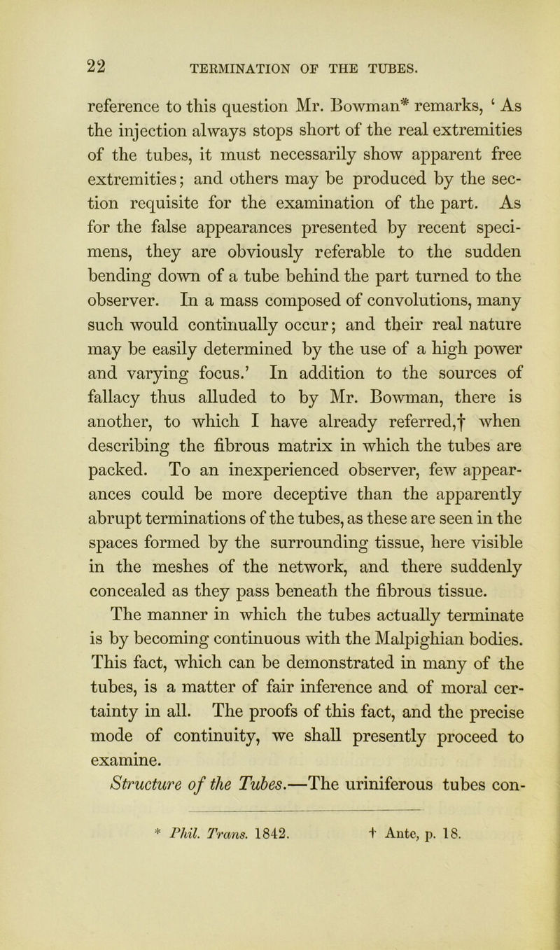 reference to this question Mr. Bowman* remarks, ‘ As the injection always stops short of the real extremities of the tubes, it must necessarily show apparent free extremities; and others may be produced by the sec- tion requisite for the examination of the part. As for the false appearances presented by recent speci- mens, they are obviously referable to the sudden bending down of a tube behind the part turned to the observer. In a mass composed of convolutions, many such would continually occur; and their real nature may be easily determined by the use of a high power and varying focus.’ In addition to the sources of fallacy thus alluded to by Mr. Bowman, there is another, to which I have already referred,! when describing the fibrous matrix in which the tubes are packed. To an inexperienced observer, few appear- ances could be more deceptive than the apparently abrupt terminations of the tubes, as these are seen in the spaces formed by the surrounding tissue, here visible in the meshes of the network, and there suddenly concealed as they pass beneath the fibrous tissue. The manner in which the tubes actually terminate is by becoming continuous with the Malpighian bodies. This fact, which can be demonstrated in many of the tubes, is a matter of fair inference and of moral cer- tainty in all. The proofs of this fact, and the precise mode of continuity, we shall presently proceed to examine. Structure of the Tubes.—The uriniferous tubes con- * Phil. Trans. 1842. t Ante, p. 18.