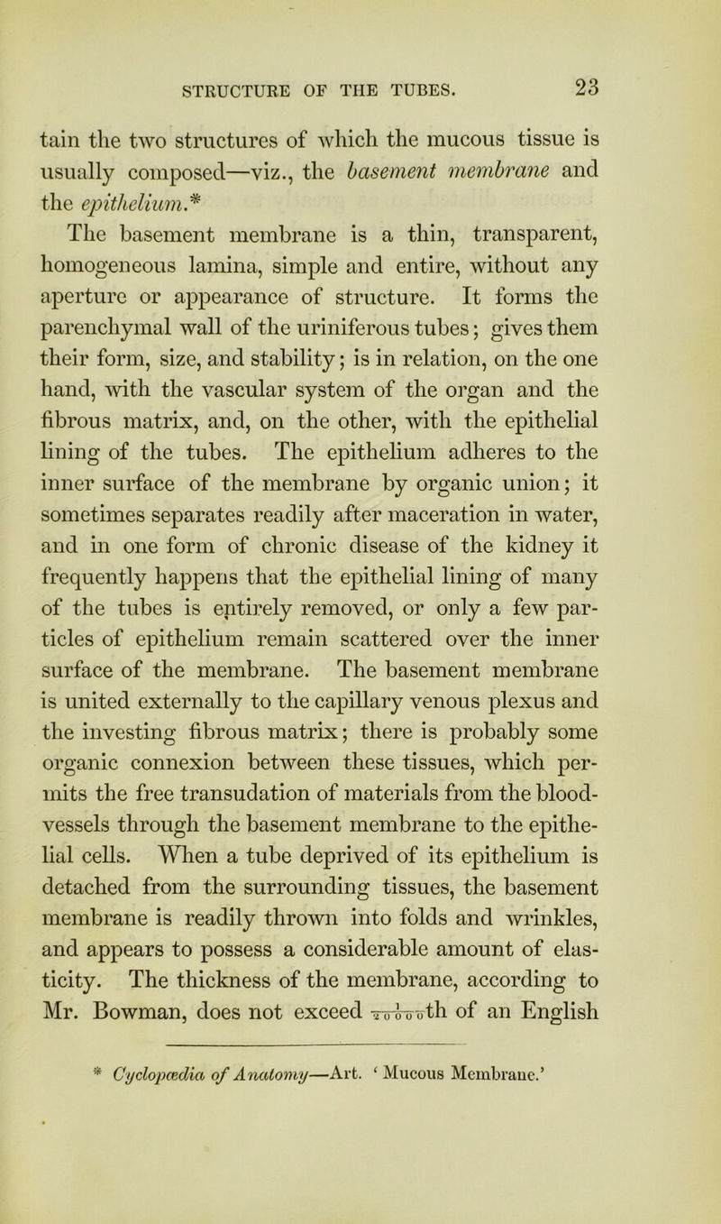 tain the two structures of Avhich the mucous tissue is usually composed—viz., the basement membrane and the epithelium.^ The basement membrane is a thin, transparent, homogeneous lamina, simple and entire, without any aperture or appearance of structure. It forms the parenchymal wall of the uriniferous tubes; gives them their form, size, and stability; is in relation, on the one hand, with the vascular system of the organ and the fibrous matrix, and, on the other, with the epithelial lining of the tubes. The epithelium adheres to the inner surface of the membrane by organic union; it sometimes separates readily after maceration in water, and in one form of chronic disease of the kidney it frequently happens that the epithelial lining of many of the tubes is entirely removed, or only a few par- ticles of epithelium remain scattered over the inner surface of the membrane. The basement membrane is united externally to the capillary venous plexus and the investing fibrous matrix; there is probably some organic connexion between these tissues, which per- mits the free transudation of materials from the blood- vessels through the basement membrane to the epithe- lial cells. When a tube deprived of its epithelium is detached from the surrounding tissues, the basement membrane is readily thrown into folds and wrinkles, and appears to possess a considerable amount of elas- ticity. The thickness of the membrane, according to Mr. Bowman, does not exceed -roio oth of an English * Cyclopaedia of Anatomy—Art. ‘ Mucous Membraue.’
