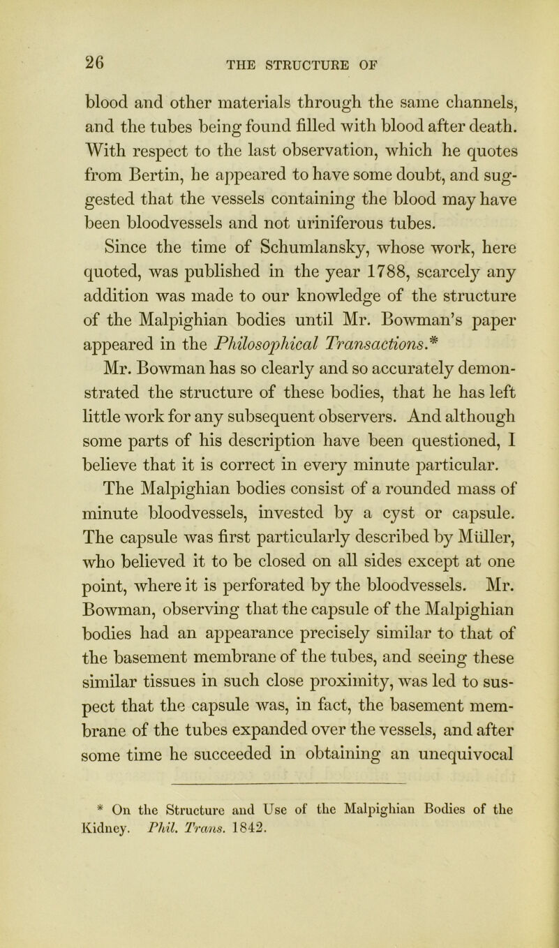 blood and other materials through the same channels, and the tubes being found filled with blood after death. With respect to the last observation, which he quotes from Bertin, he appeared to have some doubt, and sug- gested that the vessels containing the blood may have been bloodvessels and not uriniferous tubes. Since the time of Schumlansky, whose work, here quoted, was published in the year 1788, scarcely any addition was made to our knowledge of the structure of the Malpighian bodies until Mr. Bowman’s paper appeared in the Philosophical Transactions. Mr. Bowman has so clearly and so accurately demon- strated the structure of these bodies, that he has left little work for any subsequent observers. And although some parts of his description have been questioned, I believe that it is correct in every minute particular. The Malpighian bodies consist of a rounded mass of minute bloodvessels, invested by a cyst or capsule. The capsule was first particularly described by Mliller, who believed it to be closed on all sides except at one point, where it is perforated by the bloodvessels. Mr. Bowman, observing that the capsule of the Malpighian bodies had an appearance precisely similar to that of the basement membrane of the tubes, and seeing these similar tissues in such close proximity, was led to sus- pect that the capsule was, in fact, the basement mem- brane of the tubes expanded over the vessels, and after some time he succeeded in obtaining an unequivocal * On the Structure and Use of the Malpighian Bodies of the Kidney. Phil, 'Prans. 1842.