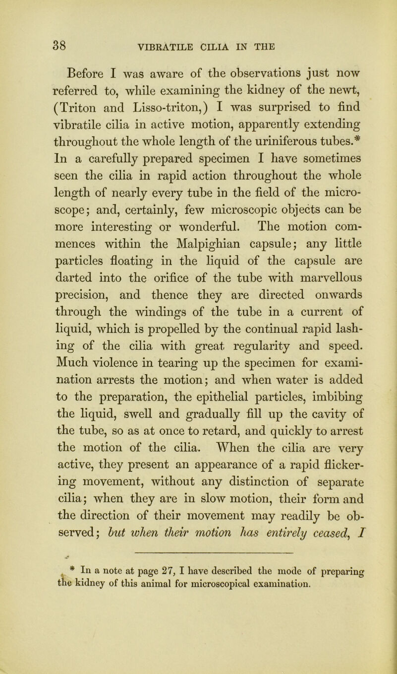 Before I was aware of the observations just now referred to, while examining the kidney of the newt, (Triton and Lisso-triton,) I was surprised to find vibratile cilia in active motion, apparently extending throughout the whole length of the uriniferous tubes.* In a carefully prepared specimen I have sometimes seen the cilia in rapid action throughout the whole length of nearly every tube in the field of the micro- scope; and, certainly, few microscopic objects can be more interesting or wonderful. The motion com- mences within the Malpighian capsule; any little particles floating in the liquid of the capsule are darted into the orifice of the tube with marvellous precision, and thence they are directed onwards through the windings of the tube in a current of liquid, which is propelled by the continual rapid lash- ing of the cilia with great, regularity and speed. Much violence in tearing up the specimen for exami- nation arrests the motion; and when water is added to the preparation, the epithelial particles, imbibing the liquid, swell and gradually fill up the cavity of the tube, so as at once to retard, and quickly to arrest the motion of the cilia. When the cilia are very active, they present an appearance of a rapid flicker- ing movement, without any distinction of separate cilia; when they are in slow motion, their form and the direction of their movement may readily be ob- served; hut when their motion has entirely ceased^ I * In a note at page 27, I have described the mode of preparing e kidney of this animal for microscopical examination.