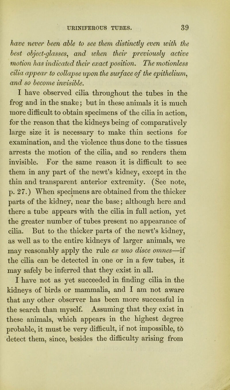 have never been able to see them distinctly even with the best object-glasses^ and lohen their previously active motion has indicated their exact position. The motionless cilia appear to collapse upon the surface of the epithelium., and so become invisible. I have observed cilia throughout the tubes in the frog and in the snake; but in these animals it is much more difficult to obtain specimens of the cilia in action, for the reason that the kidneys being of comparatively large size it is necessary to make thin sections for examination, and the violence thus done to the tissues arrests the motion of the cilia, and so renders them invisible. For the same reason it is difficult to see them in any part of the newt’s kidney, except in the thin and transparent anterior extremity. (See note, p. 27.) When specimens are obtained from the thicker parts of the kidney, near the base; although here and there a tube appears with the cilia in full action, yet the greater number of tubes present no appearance of cilia. But to the thicker parts of the newt’s kidney, as well as to the entire kidneys of larger animals, we may reasonably apply the rule ex uno disce omnes—if the cilia can be detected in one or in a few tubes, it may safely be inferred that they exist in all. I have not as yet succeeded in finding cilia in the kidneys of birds or mammalia, and I am not aware that any other observer has been more successful in the search than myself. Assuming that they exist in these animals, which appears in the highest degree probable, it must be very difficult, if not impossible, t6 detect them, since, besides the difficulty arising from