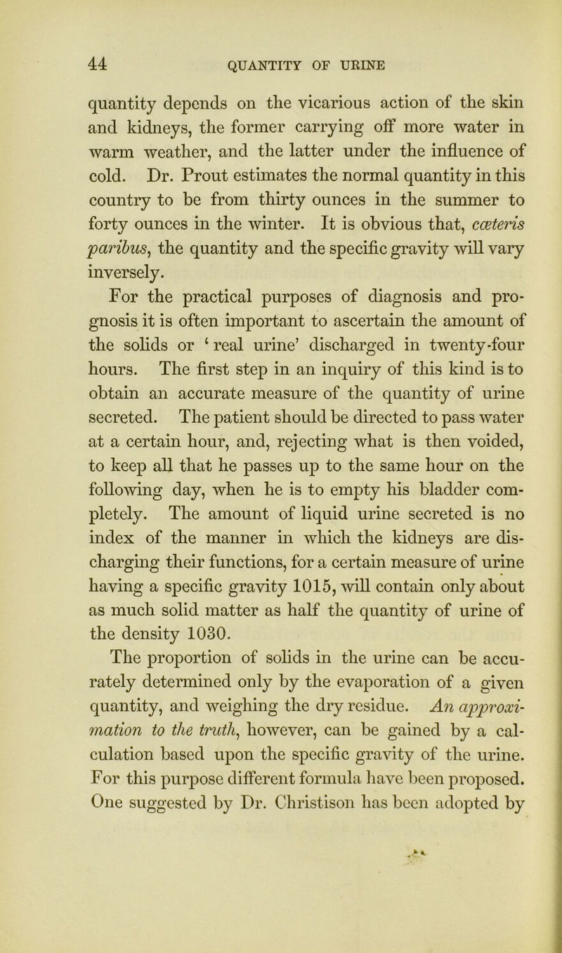 quantity depends on the vicarious action of the skin and kidneys, the former carrying off more water in warm weather, and the latter under the influence of cold. Dr. Prout estimates the normal quantity in this country to be from thirty ounces in the summer to forty ounces in the winter. It is obvious that, coeteris paribus^ the quantity and the specific gravity will vary inversely. For the practical purposes of diagnosis and pro- gnosis it is often important to ascertain the amount of the solids or ‘ real urine’ discharged in twenty-four hours. The first step in an inquiry of this kind is to obtain an accurate measure of the quantity of urine secreted. The patient should be directed to pass water at a certain hour, and, rejecting what is then voided, to keep all that he passes up to the same hour on the following day, when he is to empty his bladder com- pletely. The amount of liquid urine secreted is no index of the manner in which the kidneys are dis- charging their functions, for a certain measure of urine having a specific gravity 1015, will contain only about as much solid matter as half the quantity of urine of the density 1030. The proportion of solids in the urine can be accu- rately determined only by the evaporation of a given quantity, and weighing the dry residue. An approxi- mation to the truths however, can be gained by a cal- culation based upon the specific gravity of the urine. For this purpose dififerent formula have been proposed. One suggested by Dr. Christison has been adopted by