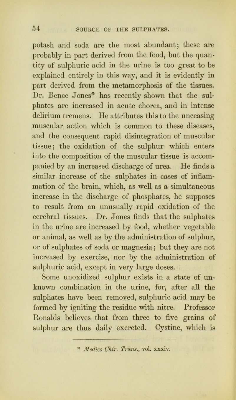 potash and soda are the most abundant; these are probably in part derived from the food, but the quan- tity of sulphuric acid in the urine is too great to be explained entirely in this way, and it is evidently in part derived from the metamorphosis of the tissues. Dr. Bence Jones* has recently shown that the sul- phates are increased in acute chorea, and in intense delirium tremens. He attributes this to the unceasing muscular action which is common to these diseases, and the consequent rapid disintegration of muscular tissue; the oxidation of the sulphur which enters into the composition of the muscular tissue is accom- panied by an increased discharge of urea. He finds a similar increase of the sulphates in cases of inflam- mation of the brain, which, as well as a simultaneous increase in the discharge of phosphates, he supposes to result from an unusually rapid oxidation of the cerebral tissues. Dr. Jones finds that the sulphates in the urine are increased by food, whether vegetable or animal, as well as by the administration of sulphur, or of sulphates of soda or magnesia; but they are not increased by exercise, nor by the administration of sulphuric acid, except in very large doses. Some unoxidized sulphur exists m a state of un- known combination in the urine, for, after all the sulphates have been removed, sulphuric acid may be formed by igniting the residue with nitre. Professor Ronalds believes that from three to five grains of sulphur are thus daily excreted. Cystine, which is