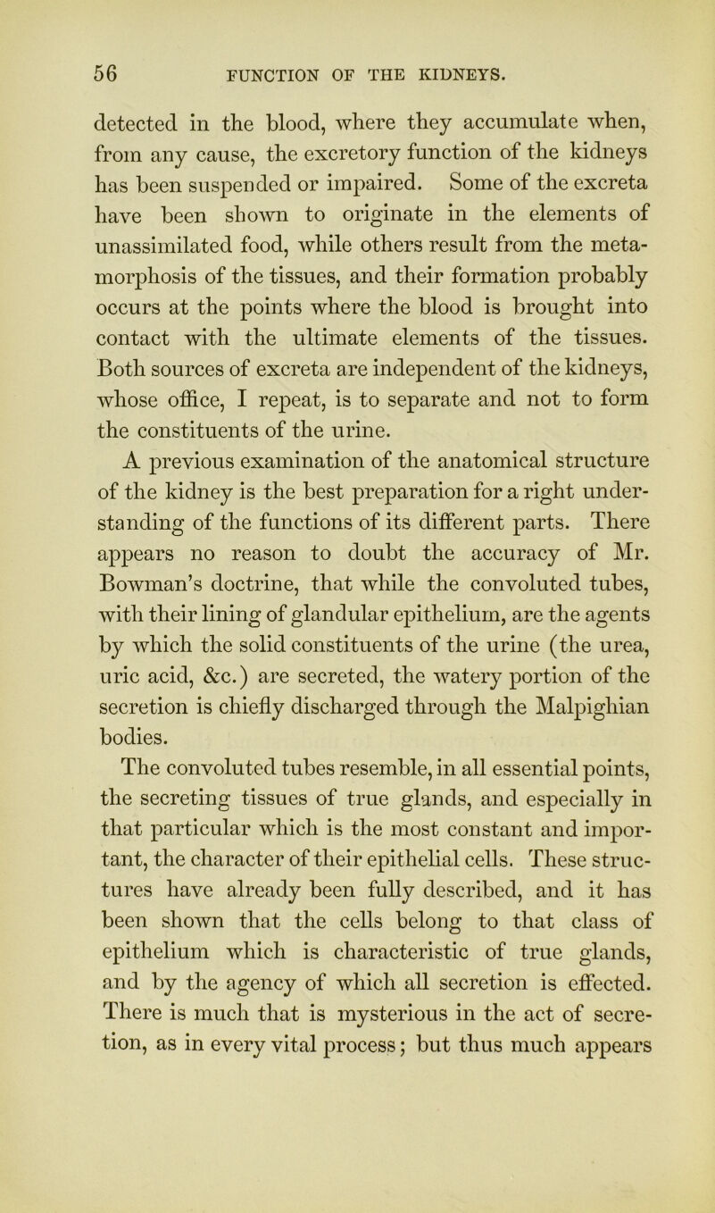 detected in the blood, where they accumulate when, from any cause, the excretory function of the kidneys has been suspeoded or impaired. Some of the excreta have been shown to originate in the elements of unassimilated food, while others result from the meta- morphosis of the tissues, and their formation probably occurs at the points where the blood is brought into contact with the ultimate elements of the tissues. Both sources of excreta are independent of the kidneys, whose office, I repeat, is to separate and not to form the constituents of the urine. A previous examination of the anatomical structure of the kidney is the best preparation for a right under- standing of the functions of its different parts. There appears no reason to doubt the accuracy of Mr. Bowman’s doctrine, that while the convoluted tubes, with their lining of glandular epithelium, are the agents by which the solid constituents of the urine (the urea, uric acid, &c.) are secreted, the watery portion of the secretion is chiefly discharged through the Malpighian bodies. The convoluted tubes resemble, in all essential points, the secreting tissues of true glands, and especially in that particular which is the most constant and impor- tant, the character of their epithelial cells. These struc- tures have already been fully described, and it has been shown that the cells belong to that class of epithelium which is characteristic of true glands, and by the agency of which all secretion is effected. There is much that is mysterious in the act of secre- tion, as in every vital process; but thus much appears