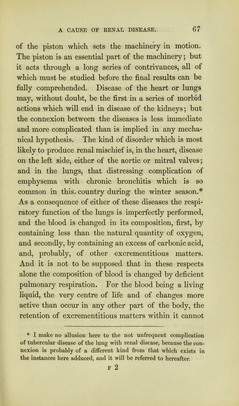 of the piston which sets the machinery in motion. The piston is an essential part of the machinery; but it acts through a long series of contrivances, all of which must be studied before the final results can be fully comprehended. Disease of the heart or lungs may, without doubt, be the first in a series of morbid actions which will end in disease of the kidneys; but the connexion between the diseases is less immediate and more complicated than is implied in any mecha- nical hypothesis. The kind of disorder which is most likely to produce renal mischief is, in the heart, disease on the left side, either of the aortic or mitral valves; and in the lungs, that distressing complication of emphysema with chronic bronchitis which is so common in this, country during the winter season.* As a consequence of either of these diseases the respi- ratory function of the lungs is imperfectly performed, and the blood is changed in its composition, first, by containing less than the natural quantity of oxygen, and secondly, by containing an excess of carbonic acid, and, probably, of other excrementitious matters. And it is not to be supposed that in these respects alone the composition of blood is changed by deficient pulmonary respiration. For the blood being a living liquid, the very centre of life and of changes more active than occur in any other part of the body, the retention of excrementitious matters within it cannot * I make no allusion here to the not unfrequent complication of tubercular disease of the lung with renal disease, because the con- nexion is probably of a different kind from that which exists in the instances here adduced, and it will be referred to hereafter. F 2