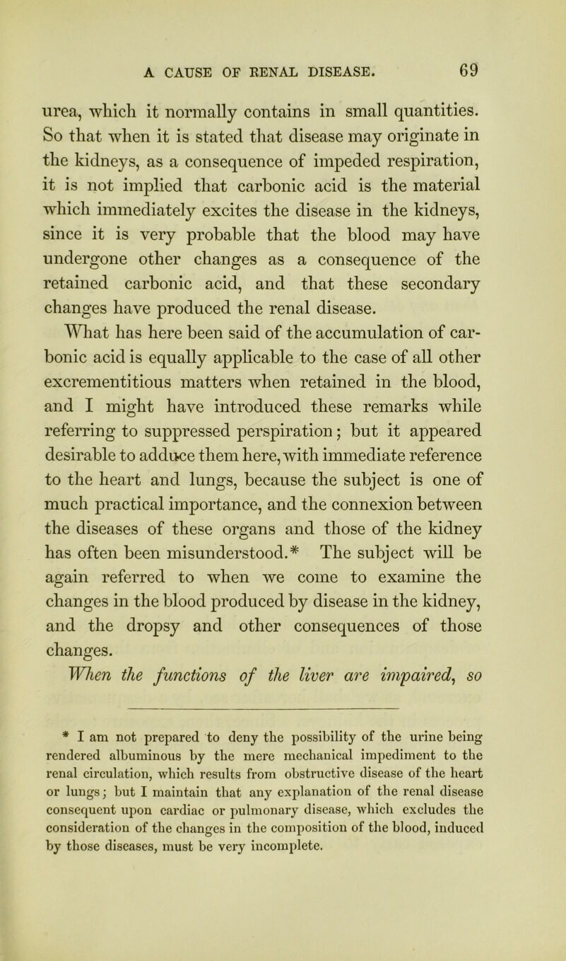 urea, which it normally contains in small quantities. So that when it is stated that disease may originate in the kidneys, as a consequence of impeded respiration, it is not implied that carbonic acid is the material which immediately excites the disease in the kidneys, since it is very probable that the blood may have undergone other changes as a consequence of the retained carbonic acid, and that these secondary changes have produced the renal disease. Wliat has here been said of the accumulation of car- bonic acid is equally applicable to the case of all other excrementitious matters when retained in the blood, and I might have introduced these remarks while referring to suppressed perspiration; but it appeared desirable to addu-ce them here, with immediate reference to the heart and lungs, because the subject is one of much practical importance, and the connexion between the diseases of these organs and those of the kidney has often been misunderstood.* The subject will be again referred to when we come to examine the changes in the blood produced by disease in the kidney, and the dropsy and other consequences of those changes. When the functions of the liver are impaired^ so * I am not prepared to deny the possibility of the urine being rendered albuminous by the mere mechanical impediment to the renal circulation, which results from obstructive disease of the heart or lungs; hut I maintain that any explanation of the renal disease consequent upon cardiac or pulmonary disease, which excludes the consideration of the changes in the composition of the blood, induced by those diseases, must be very incomplete.