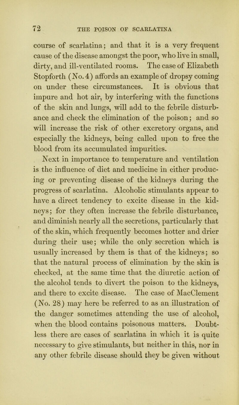 course of scarlatina; and that it is a very frequent cause of the disease amongst the poor, who live in small, dirty, and ill-ventilated rooms. The case of Elizabeth Stopforth (No. 4) alFords an example of dropsy coming on under these circumstances. It is obvious that impure and hot air, by interfering with the functions of the skin and lungs, will add to the febrile disturb- ance and check the elimination of the poison; and so will increase the risk of other excretory organs, and especially the kidneys, being called upon to free the blood from its accumulated impurities. Next in importance to tem^Derature and ventilation is the influence of diet and medicine in either produc- ing or preventing disease of the kidneys during the progress of scarlatina. Alcoholic stimulants appear to have a direct tendency to excite disease in the kid- neys ; for they often increase the febrile disturbance, and diminish nearly all the secretions, particularly that of the skin, which frequently becomes hotter and drier during their use; while the only secretion which is usually increased by them is that of the kidneys; so that the natural process of elimination by the skin is checked, at the same time that the diuretic action of the alcohol tends to divert the poison to the kidneys, and there to excite disease. The case of MacClement (No. 28) may here be referred to as an illustration of the danger sometimes attending the use of alcohol, when the blood contains poisonous matters. Doubt- less there are cases of scarlatina in which it is quite necessary to give stimulants, but neither in this, nor in any other febrile disease should they be given without