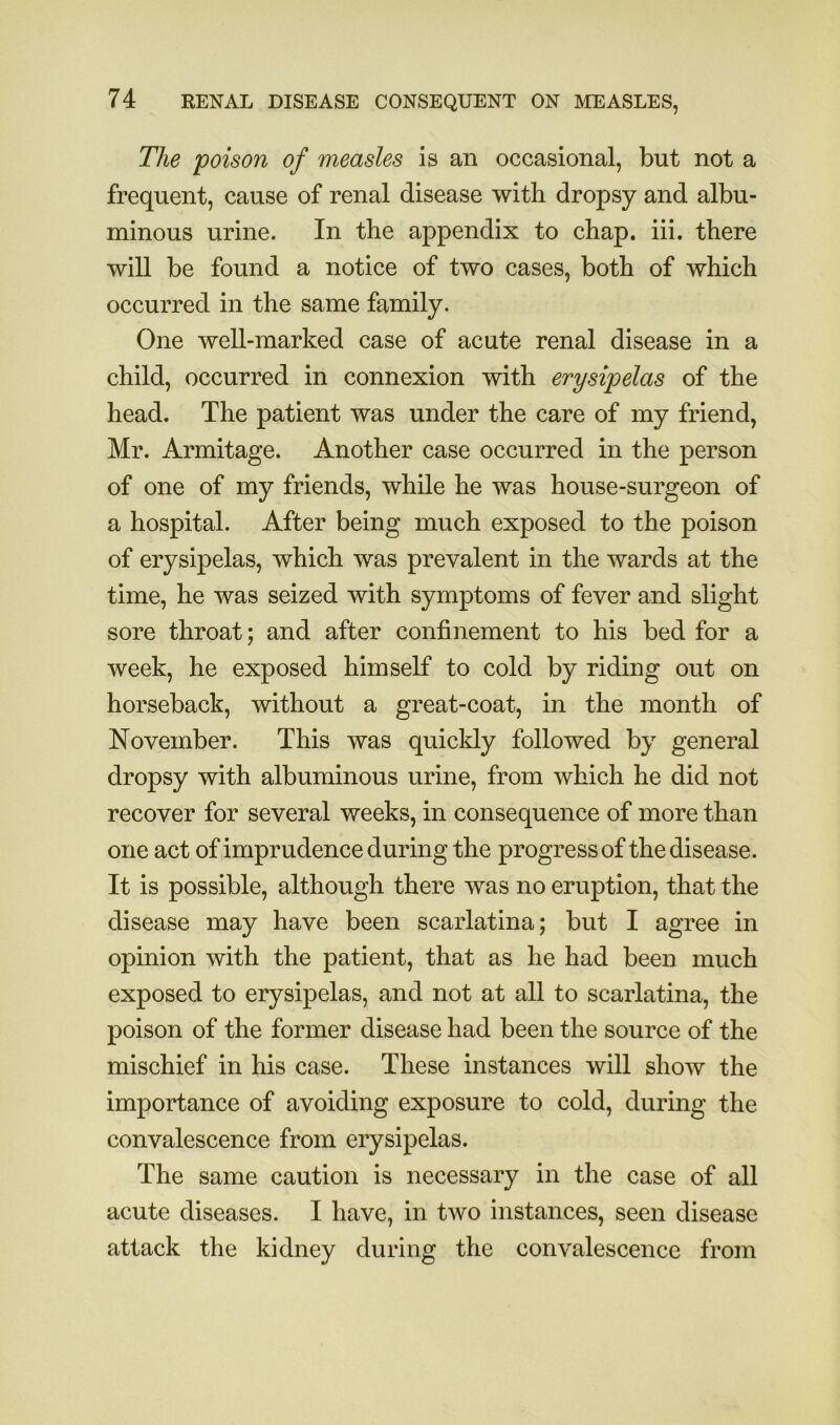 The poison of measles is an occasional, but not a frequent, cause of renal disease with dropsy and albu- minous urine. In the appendix to chap. iii. there will be found a notice of two cases, both of which occurred in the same family. One well-marked case of acute renal disease in a child, occurred in connexion with erysipelas of the head. The patient was under the care of my friend, Mr. Armitage. Another case occurred in the person of one of my friends, while he was house-surgeon of a hospital. After being much exposed to the poison of erysipelas, which was prevalent in the wards at the time, he was seized with symptoms of fever and slight sore throat; and after confinement to his bed for a week, he exposed himself to cold by riding out on horseback, without a great-coat, in the month of November. This was quickly followed by general dropsy with albuminous urine, from which he did not recover for several weeks, in consequence of more than one act of imprudence during the progress of the disease. It is possible, although there was no eruption, that the disease may have been scarlatina; but I agree in opinion with the patient, that as he had been much exposed to erysipelas, and not at all to scarlatina, the poison of the former disease had been the source of the mischief in his case. These instances will show the importance of avoiding exposure to cold, during the convalescence from erysipelas. The same caution is necessary in the case of all acute diseases. I have, in two instances, seen disease attack the kidney during the convalescence from