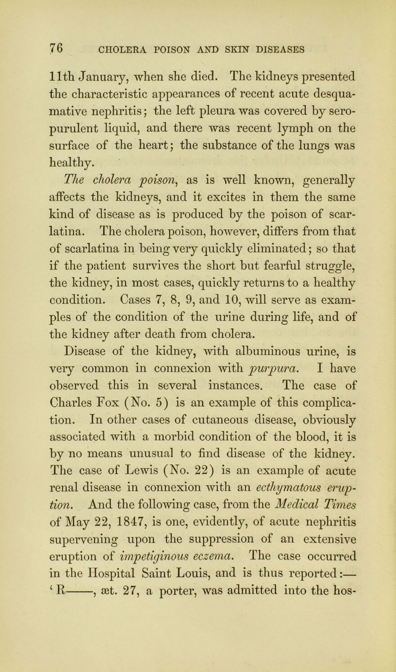 11th January, when she died. The kidneys presented the characteristic appearances of recent acute desqua- mative nephritis; the left pleura was covered by sero- purulent liquid, and there was recent lymph on the surface of the heart; the substance of the lungs was healthy. The cholera poison^ as is well known, generally affects the kidneys, and it excites in them the same kind of disease as is produced by the poison of scar- latina. The cholera poison, however, differs from that of scarlatina in being very quickly eliminated; so that if the patient survives the short but fearful struggle, the kidney, in most cases, quickly returns to a healthy condition. Cases 7, 8, 9, and 10, will serve as exam- ples of the condition of the urine during life, and of the kidney after death from cholera. Disease of the kidney, with albuminous urine, is very common in connexion with purpura. I have observed this in several instances. The case of Charles Fox (No. 5) is an example of this complica- tion. In other cases of cutaneous disease, obviously associated with a morbid condition of the blood, it is by no means unusual to find disease of the kidney. The case of Lewis (No. 22) is an example of acute renal disease in connexion with an ecthymatous erup- tion. And the following case, from the Medical Times of May 22, 1847, is one, evidently, of acute nephritis supervening upon the suppression of an extensive eruption of impetiginous eczema. The case occurred in the Hospital Saint Louis, and is thus reported:— ‘ R , set. 27, a porter, was admitted into the hos-