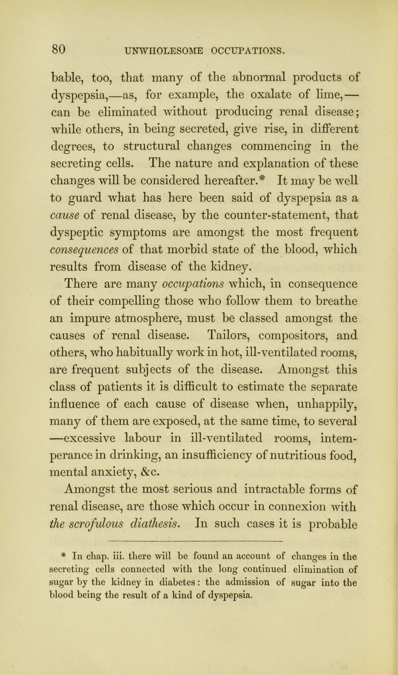 bable, too, that many of the abnormal products of dyspepsia,—as, for example, the oxalate of lime,— can be eliminated without producing renal disease; while others, in being secreted, give rise, in different degrees, to structural changes commencing in the secreting cells. The nature and explanation of these changes will be considered hereafter.* It may be well to guard what has here been said of dyspepsia as a muse of renal disease, by the counter-statement, that dyspeptic symptoms are amongst the most frequent consequences of that morbid state of the blood, which results from disease of the kidney. There are many occupations which, in consequence of their compelling those who foUow them to breathe an impure atmosphere, must be classed amongst the causes of renal disease. Tailors, compositors, and others, who habitually work in hot, ill-ventilated rooms, are frequent subjects of the disease. Amongst this class of patients it is difficult to estimate the separate influence of each cause of disease when, unhappily, many of them are exposed, at the same time, to several —excessive labour in ill-ventilated rooms, intem- perance in drinking, an insufficiency of nutritious food, mental anxiety, &c. Amongst the most serious and intractable forms of renal disease, are those which occur in connexion with the scrofulous diathesis. In such cases it is probable * In chap. iii. there will be found an account of changes in the secreting cells connected with the long continued elimination of sugar by the kidney in diabetes: the admission of sugar into the blood being the result of a kind of dyspepsia.