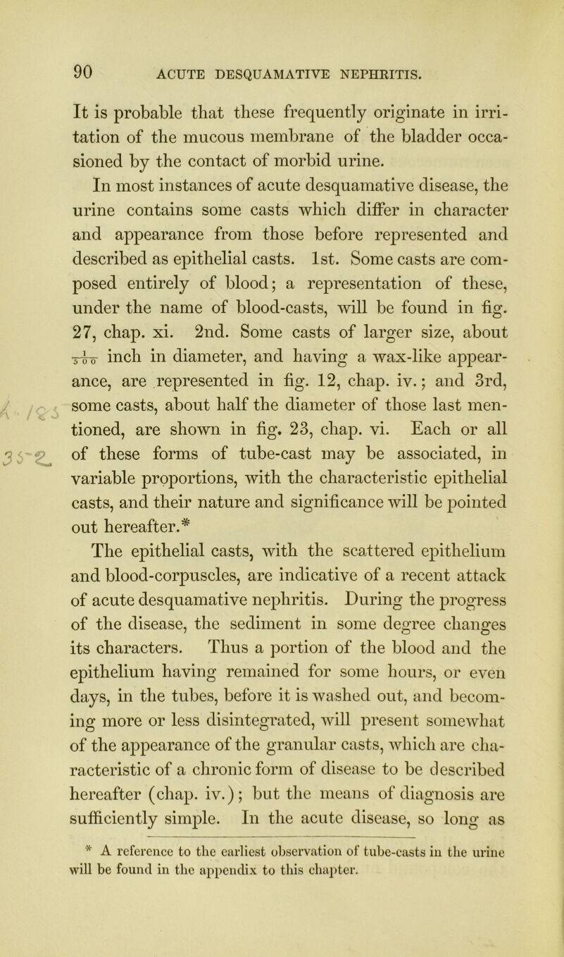 It is probable that these frequently originate in irri- tation of the mucous membrane of the bladder occa- sioned by the contact of morbid urine. In most instances of acute desquamative disease, the urine contains some casts which differ in character and appearance from those before represented and described as epithelial casts. 1st. Some casts are com- posed entirely of blood; a representation of these, under the name of blood-casts, will be found in fig. 27, chap. xi. 2nd. Some casts of larger size, about T^o- inch in diameter, and having a wax-like appear- ance, are represented in fig. 12, chap. iv.; and 3rd, y ;r ■ some casts, about half the diameter of those last men- tioned, are shown in fig. 23, chap. vi. Each or all 3 6'2^ of these forms of tube-cast may be associated, in variable proportions, with the characteristic epithelial casts, and their nature and significance will be pointed out hereafter.* The epithelial casts, with the scattered epithelium and blood-corpuscles, are indicative of a recent attack of acute desquamative nephritis. During the progress of the disease, the sediment in some degree changes its characters. Thus a portion of the blood and the epithelium having remained for some hours, or even days, in the tubes, before it is washed out, and becom- ing more or less disintegrated, will present somewhat of the appearance of the granular casts, Avhich are cha- racteristic of a chronic form of disease to be described hereafter (chap, iv.); but tlie means of diagnosis are sufiiciently simple. In the acute disease, so long as * A reference to the earliest observation of tube-casts in tlie urine will be found in the appendix to this chapter.