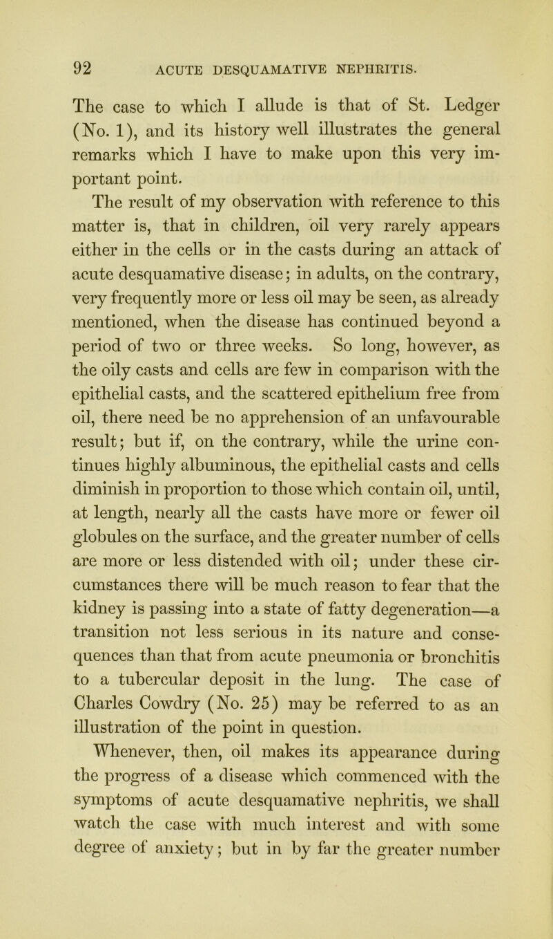 The case to which I allude is that of St. Ledger (No. 1), and its history well illustrates the general remarks which I have to make upon this very im- portant point. The result of my observation with reference to this matter is, that in children, oil very rarely appears either in the cells or in the casts during an attack of acute desquamative disease; in adults, on the contrary, very frequently more or less oil may be seen, as already mentioned, when the disease has continued beyond a period of two or three weeks. So long, however, as the oily casts and cells are few in comparison with the epithelial casts, and the scattered epithelium free from oil, there need be no apprehension of an unfavourable result; but if, on the contrary, while the urine con- tinues highly albuminous, the epithelial casts and cells diminish in proportion to those which contain oil, until, at length, nearly all the casts have more or fewer oil globules on the surface, and the greater number of cells are more or less distended with oil; under these cir- cumstances there will be much reason to fear that the kidney is passing into a state of fatty degeneration—a transition not less serious in its nature and conse- quences than that from acute pneumonia or bronchitis to a tubercular deposit in the lung. The case of Charles Cowdry (No. 25) may be referred to as an illustration of the point in question. Whenever, then, oil makes its appearance during the progress of a disease which commenced with the symptoms of acute desquamative nephritis, we shall watch the case with much interest and with some degree of anxiety; but in by far the greater number