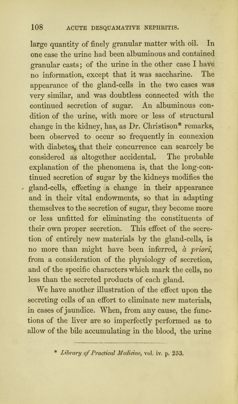 large quantity of finely granular matter with oil. In one case the urine had been albuminous and contained granular casts; of the urine in the other case I have no information, except that it was saccharine. The appearance of the gland-cells in the two cases was very similar, and was doubtless connected with the continued secretion of sugar. An albuminous con- dition of the urine, with more or less of structural change in the kidney, has, as Dr. Christison^ remarks, been observed to occur so frequently in connexion with diabetes,,that their concurrence can scarcely be considered as altogether accidental. The probable explanation of the phenomena is, that the long-con- tinued secretion of sugar by the kidneys modifies the r gland-cells, eficcting a change in their appearance and in their vital endowments, so that in adapting themselves to the secretion of sugar, they become more or less unfitted for eliminating the constituents of their own proper secretion. This effect of the secre- tion of entirely new materials by the gland-cells, is no more than might have been inferred, a ‘priori^ from a consideration of the physiology of secretion, and of the specific characters which mark the cells, no less than the secreted products of each gland. We have another illustration of the effect upon the secreting cells of an effort to eliminate new materials, in cases of jaundice. When, from any cause, the func- tions of the liver are so imperfectly performed as to allow of the bile accumulating in the blood, the urine * Library of Practical Medicine, vol. iv. p. 253.