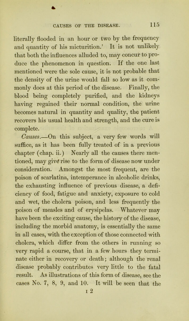 literally flooded in an hour or two by the frequency and quantity of his micturition.’ It is not unlikely that both the influences alluded to, may concur to pro- duce the phenomenon in question. If the one last mentioned were the sole cause, it is not probable that the density of the urine would fall so low as it com- monly does at this period of the disease. Finally, the blood being completely purified, and the kidneys having regained their normal condition, the urine becomes natural in quantity and quality, the patient recovers his usual health and strength, and the cure is complete. Causes.—On this subject, a very few words will suflice, as it has been fully treated of in a previous chapter (chap, ii.) Nearly all the causes there men- tioned, may givd rise to the form of disease now under consideration. Amongst the most frequent, are the poison of scarlatina, intemperance in alcoholic drinks, the exhausting influence of previous disease, a defi- ciency of food, fatigue and anxiety, exposure to cold and wet, the cholera poison, and less frequently the poison of measles and of erysipelas. Whatever may have been the exciting cause, the history of the disease, including the morbid anatomy, is essentially the same in all cases, with the exception of those connected with cholera, which differ from the others in running so very rapid a course, that in a few hours they termi- nate either in recovery or death; although the renal disease probably contributes very little to the fatal result. As illustrations of this form of disease, see the cases No. 7, 8, 9, and 10. It will be seen that the I 2