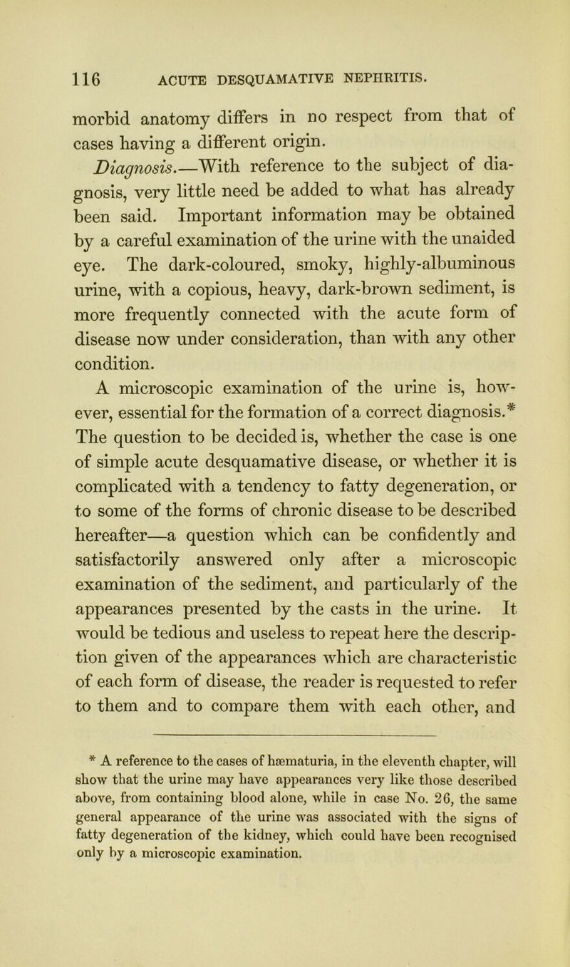 morbid anatomy differs in no respect from that of cases having a different origin. Diagnosis.—With reference to the subject of dia- gnosis, very little need be added to what has already been said. Important information may be obtained by a careful examination of the urine with the unaided eye. The dark-coloured, smoky, highly-albuminous urine, with a copious, heavy, dark-brown sediment, is more frequently connected with the acute form of disease now under consideration, than with any other condition. A microscopic examination of the urine is, how- ever, essential for the formation of a correct diagnosis.* The question to be decided is, whether the case is one of simple acute desquamative disease, or whether it is complicated with a tendency to fatty degeneration, or to some of the forms of chronic disease to be described hereafter—a question which can be confidently and satisfactorily answered only after a microscopic examination of the sediment, and particularly of the appearances presented by the casts in the urine. It would be tedious and useless to repeat here the descrip- tion given of the appearances which are characteristic of each form of disease, the reader is requested to refer to them and to compare them with each other, and * A reference to the cases of hiematuria, in the eleventh chapter, will show that the urine may have appearances very like those described above, from containing blood alone, while in case No. 26, the same general appearance of the urine was associated with the signs of fatty degeneration of the kidney, which could have been recognised only by a microscopic examination.