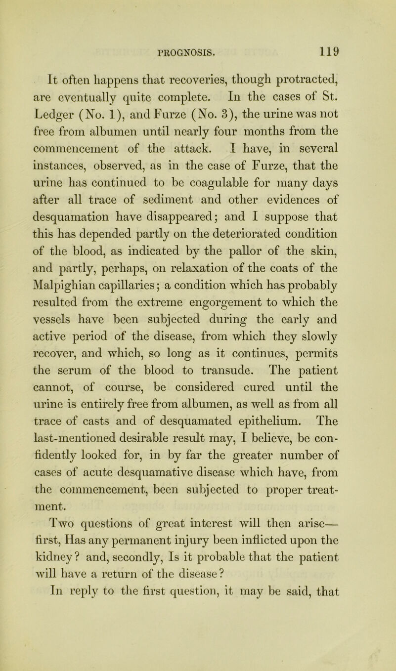 It often happens that recoveries, though protracted, are eventually quite complete. In the cases of St. Ledger (No. 1), and Furze (No. 3), the urine was not free from albumen until nearly four months from the commencement of the attack. I have, in several instances, observed, as in the case of Furze, that the urine has continued to be coagulable for many days after all trace of sediment and other evidences of desquamation have disappeared; and I suppose that this has depended partly on the deteriorated condition of the blood, as indicated by the pallor of the skin, and partly, perhaps, on relaxation of the coats of the Malpighian capillaries; a condition which has probably resulted from the extreme engorgement to which the vessels have been subjected during the early and active period of the disease, from which they slowly recover, and which, so long as it continues, permits the serum of the blood to transude. The patient cannot, of course, be considered cured until the urine is entirely free from albumen, as well as from all trace of casts and of desquamated epithelium. The last-mentioned desirable result may, I believe, be con- fidently looked for, in by far the greater number of cases of acute desquamative disease which have, from the commencement, been subjected to proper treat- ment. Two questions of great interest will then arise— first. Has any permanent injury been inflicted upon the kidney? and, secondly. Is it probable that the patient will have a return of the disease ? In reply to the first question, it may be said, that