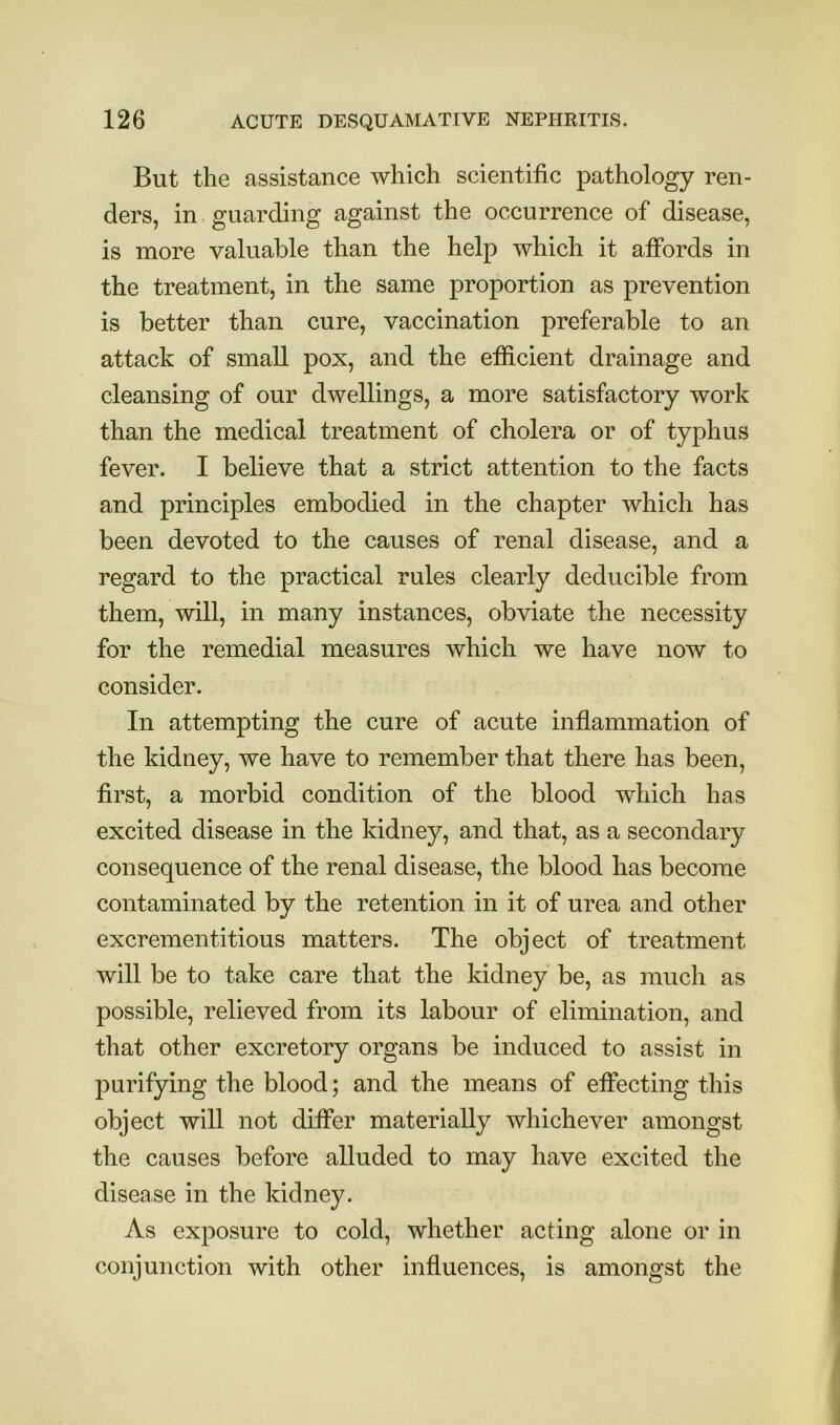 But the assistance which scientific pathology ren- ders, in. guarding against the occurrence of disease, is more valuable than the help which it affords in the treatment, in the same proportion as prevention is better than cure, vaccination preferable to an attack of small pox, and the efiicient drainage and cleansing of our dwellings, a more satisfactory work than the medical treatment of cholera or of typhus fever. I believe that a strict attention to the facts and principles embodied in the chapter which has been devoted to the causes of renal disease, and a regard to the practical rules clearly deducible from them, will, in many instances, obviate the necessity for the remedial measures which we have now to consider. In attempting the cure of acute inflammation of the kidney, we have to remember that there has been, first, a morbid condition of the blood which has excited disease in the kidney, and that, as a secondary consequence of the renal disease, the blood has become contaminated by the retention in it of urea and other excrementitious matters. The object of treatment will be to take care that the kidney be, as much as possible, relieved from its labour of elimination, and that other excretory organs be induced to assist in purifying the blood; and the means of eficcting this object will not differ materially whichever amongst the causes before alluded to may have excited the disease in the kidney. As exposure to cold, whether acting alone or in conjunction with other influences, is amongst the