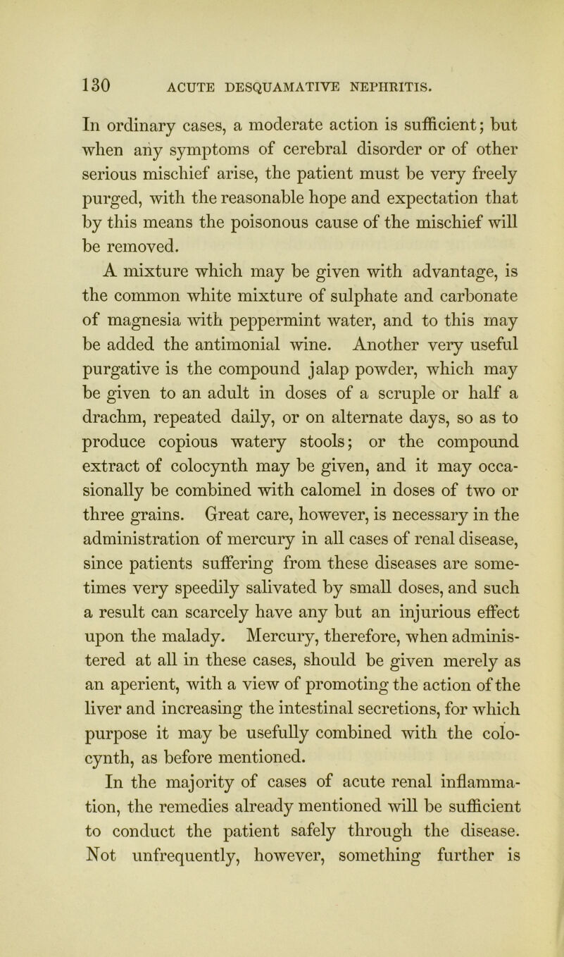 In ordinary cases, a moderate action is sufficient; but when aiiy symptoms of cerebral disorder or of other serious mischief arise, the patient must be very freely purged, with the reasonable hope and expectation that by this means the poisonous cause of the mischief will be removed. A mixture which may be given with advantage, is the common white mixture of sulphate and carbonate of magnesia Avith peppermint water, and to this may be added the antimonial wine. Another very useful purgative is the compound jalap powder, which may be given to an adult in doses of a scruple or half a drachm, repeated daily, or on alternate days, so as to produce copious watery stools; or the compound extract of colocynth may be given, and it may occa- sionally be combined with calomel in doses of two or three grains. Great care, however, is necessary in the administration of mercury in all cases of renal disease, since patients suffering from these diseases are some- times very speedily salivated by small doses, and such a result can scarcely have any but an injurious effect upon the malady. Mercury, therefore, when adminis- tered at all in these cases, should be given merely as an aperient, with a view of promoting the action of the liver and increasing the intestinal secretions, for which purpose it may be usefully combined with the colo- cynth, as before mentioned. In the majority of cases of acute renal inflamma- tion, the remedies already mentioned will be sufficient to conduct the patient safely through the disease. Not unfrequently, however, something further is