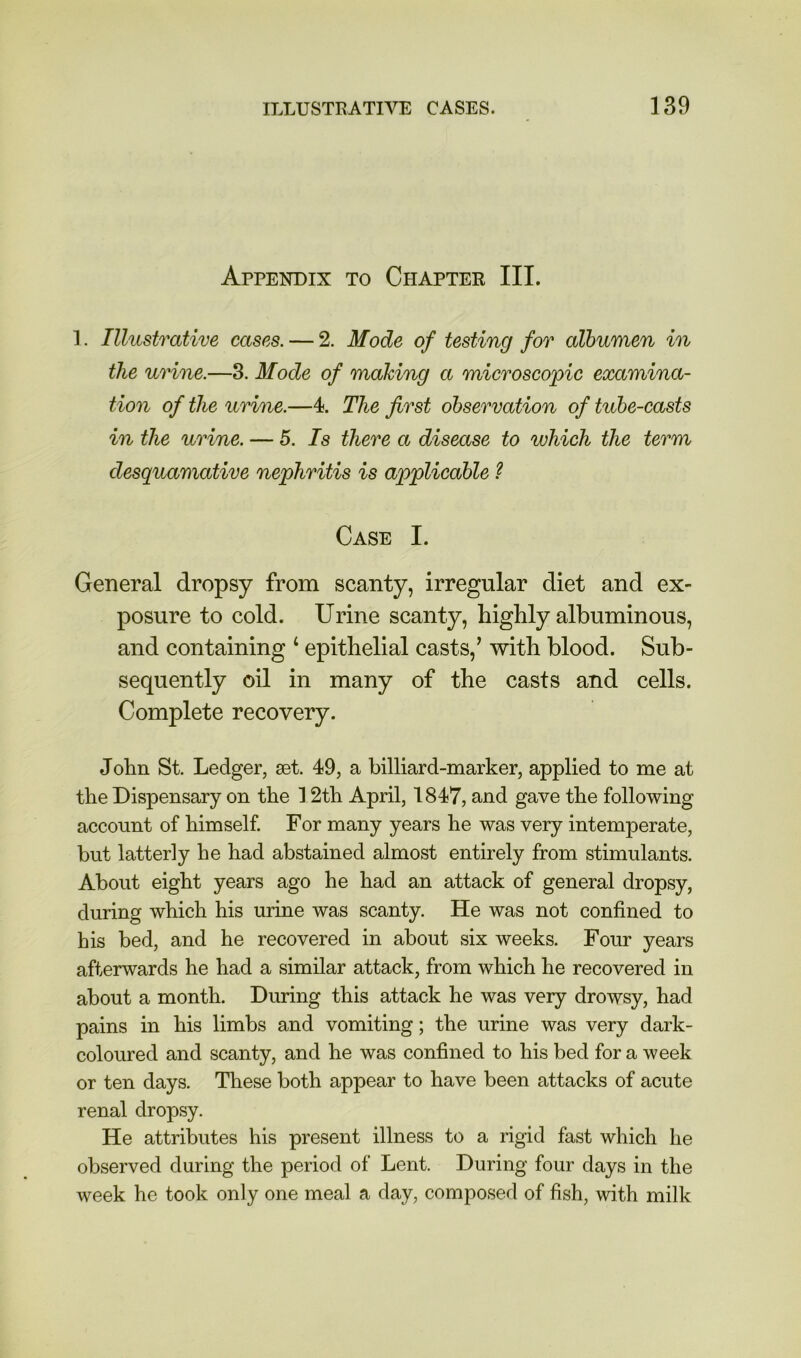 Appendix to Chapter III. 1. Illustrative cases. — 2. Mode of testing for albumen in the urine.—3. Mode of making a microscopic examina- tion of the urine.—4. The first observation of tube-casts in the urine. — 5. Is there a disease to which the term desquamative nephritis is applicable ? Case I. General dropsy from scanty, irregular diet and ex- posure to cold. Urine scanty, highly albuminous, and containing ‘ epithelial casts,’ with blood. Sub- sequently oil in many of the casts and cells. Complete recovery. John St. Ledger, set. 49, a billiard-marker, applied to me at the Dispensary on the 12th April, 1847, and gave the following account of himself. For many years he was very intemperate, but latterly he had abstained almost entirely from stimulants. About eight years ago he had an attack of general dropsy, during which his urine was scanty. He was not confined to his bed, and he recovered in about six weeks. Four years afterwards he had a similar attack, from which he recovered in about a month. During this attack he was very drowsy, had pains in his limbs and vomiting; the urine was very dark- coloiued and scanty, and he was confined to his bed for a week or ten days. These both appear to have been attacks of acute renal dropsy. He attributes his present illness to a rigid fast which he observed during the period of Lent. During four days in the week he took only one meal a day, composed of fish, with milk