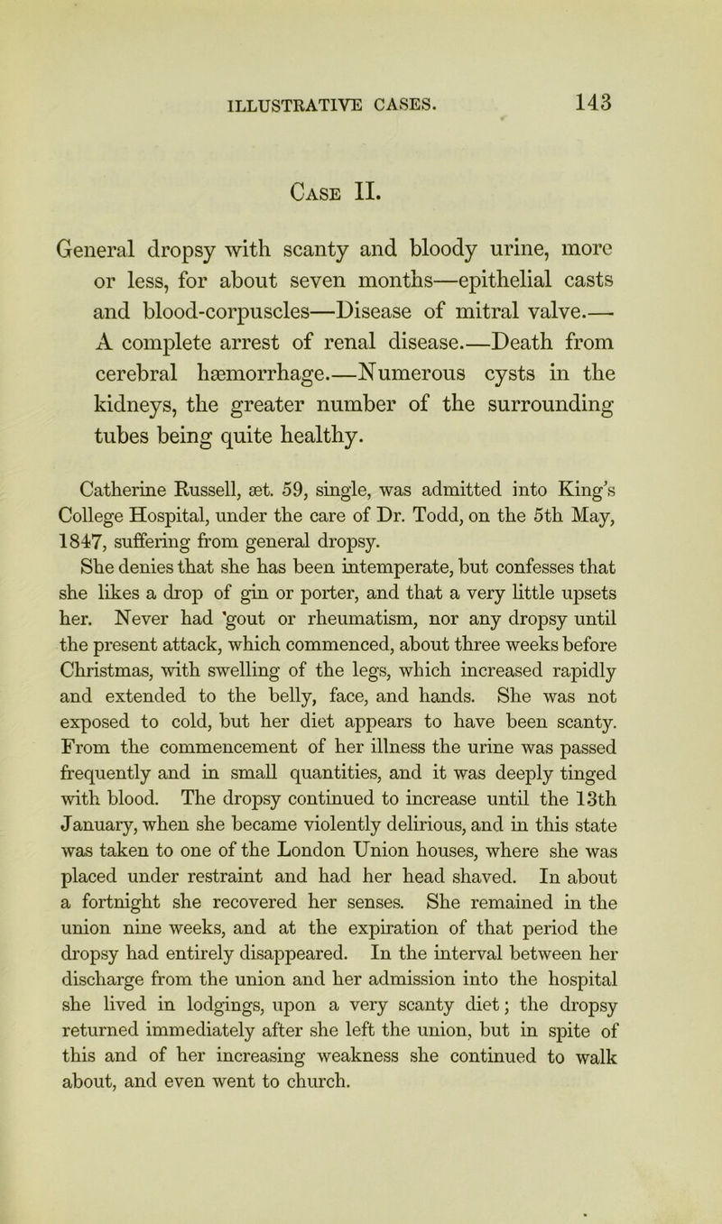 Case II. General dropsy with scanty and bloody urine, more or less, for about seven months—epithelial casts and blood-corpuscles—Disease of mitral valve.— A complete arrest of renal disease.—Death from cerebral haemorrhage.—Numerous cysts in the kidneys, the greater number of the surrounding tubes being quite healthy. Catherine Russell, set. 59, single, was admitted into King's College Hospital, under the care of Dr. Todd, on the 5th May, 1847, suffering from general dropsy. She denies that she has been intemperate, but confesses that she likes a drop of gin or porter, and that a very little upsets her. Never had 'gout or rheumatism, nor any dropsy until the present attack, which commenced, about three weeks before Christmas, with swelling of the legs, which increased rapidly and extended to the belly, face, and hands. She was not exposed to cold, but her diet appears to have been scanty. From the commencement of her illness the urine was passed frequently and in small quantities, and it was deeply tinged with blood. The dropsy continued to increase until the 13th January, when she became violently delirious, and in this state was taken to one of the London Union houses, where she was placed under restraint and had her head shaved. In about a fortnight she recovered her senses. She remained in the union nine weeks, and at the expiration of that period the dropsy had entirely disappeared. In the interval between her discharge from the union and her admission into the hospital she lived in lodgings, upon a very scanty diet; the dropsy returned immediately after she left the union, but in spite of this and of her increasing weakness she continued to walk about, and even went to church.