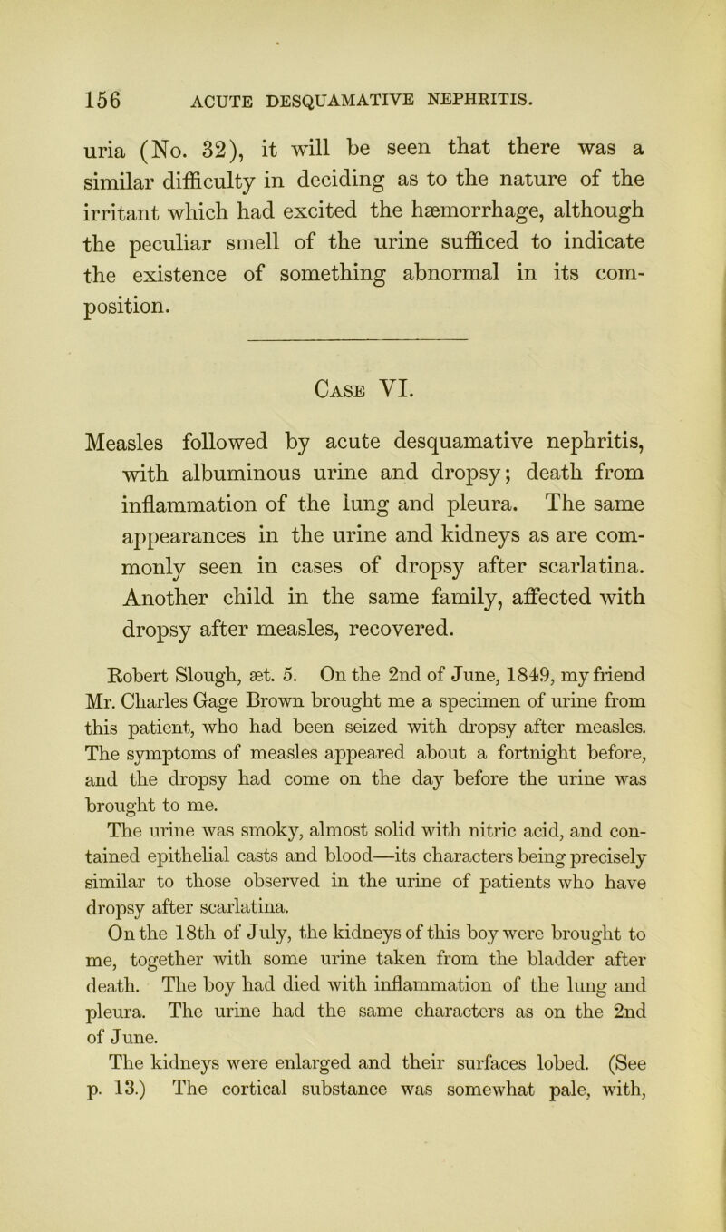 uria (No. 32), it will be seen that there was a similar difficulty in deciding as to the nature of the irritant which had excited the haemorrhage, although the peculiar smell of the urine sufficed to indicate the existence of something abnormal in its com- position. Case VI. Measles followed by acute desquamative nephritis, with albuminous urine and dropsy; death from inflammation of the lung and pleura. The same appearances in the urine and kidneys as are com- monly seen in cases of dropsy after scarlatina. Another child in the same family, affected with dropsy after measles, recovered. Robert Slough, set. 5. On the 2nd of June, 1849, my friend Mr. Charles Gage Brown brought me a specimen of urine from this patient, who had been seized with dropsy after measles. The symptoms of measles appeared about a fortnight before, and the dropsy had come on the day before the urine was brought to me. The urine was smoky, almost solid with nitric acid, and con- tained epithelial casts and blood—its characters being precisely similar to those observed in the urine of patients who have dropsy after scarlatina. On the 18th of July, the kidneys of this boy were brought to me, together with some urine taken from the bladder after death. The boy had died with inflammation of the lung and pleura. The urine had the same characters as on the 2nd of June. The kidneys were enlarged and their surfaces lobed. (See p. 13.) The cortical substance was someAvhat pale, with.